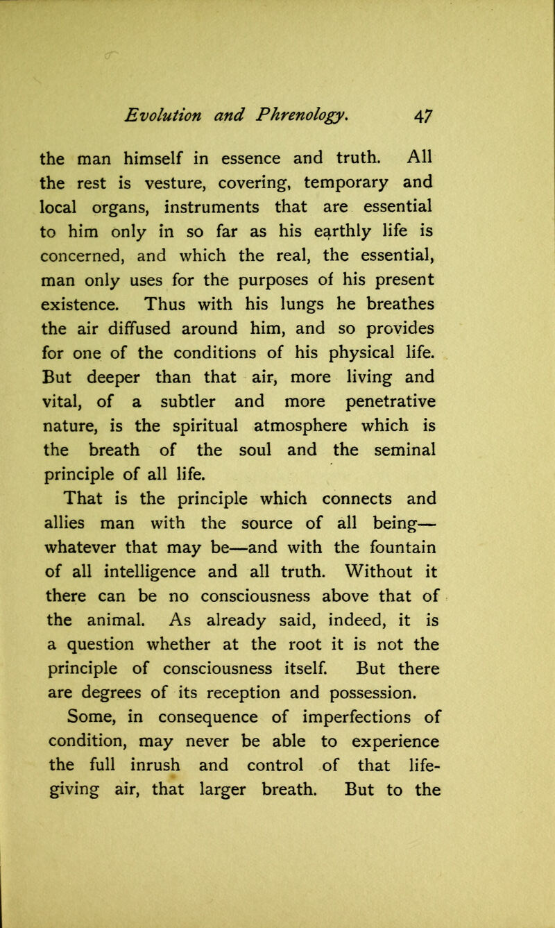 the man himself in essence and truth. All the rest is vesture, covering, temporary and local organs, instruments that are essential to him only in so far as his earthly life is concerned, and which the real, the essential, man only uses for the purposes of his present existence. Thus with his lungs he breathes the air diffused around him, and so provides for one of the conditions of his physical life. But deeper than that air, more living and vital, of a subtler and more penetrative nature, is the spiritual atmosphere which is the breath of the soul and the seminal principle of all life. That is the principle which connects and allies man with the source of all being— whatever that may be—and with the fountain of all intelligence and all truth. Without it there can be no consciousness above that of the animal. As already said, indeed, it is a question whether at the root it is not the principle of consciousness itself. But there are degrees of its reception and possession. Some, in consequence of imperfections of condition, may never be able to experience the full inrush and control of that life- giving air, that larger breath. But to the