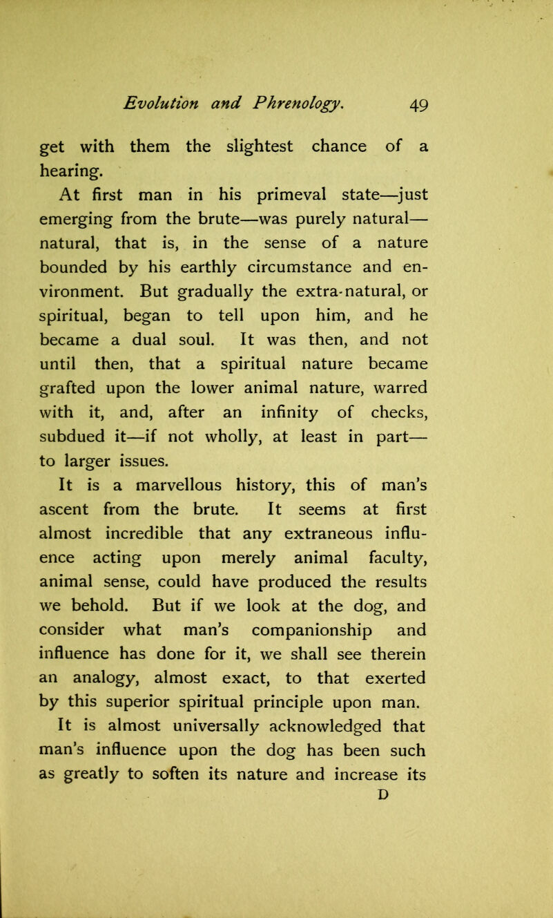 get with them the slightest chance of a hearing. At first man in his primeval state—just emerging from the brute—was purely natural— natural, that is, in the sense of a nature bounded by his earthly circumstance and en- vironment. But gradually the extra-natural, or spiritual, began to tell upon him, and he became a dual soul. It was then, and not until then, that a spiritual nature became grafted upon the lower animal nature, warred with it, and, after an infinity of checks, subdued it—if not wholly, at least in part— to larger issues. It is a marvellous history, this of man’s ascent from the brute. It seems at first almost incredible that any extraneous influ- ence acting upon merely animal faculty, animal sense, could have produced the results we behold. But if we look at the dog, and consider what man’s companionship and influence has done for it, we shall see therein an analogy, almost exact, to that exerted by this superior spiritual principle upon man. It is almost universally acknowledged that man’s influence upon the dog has been such as greatly to soften its nature and increase its D