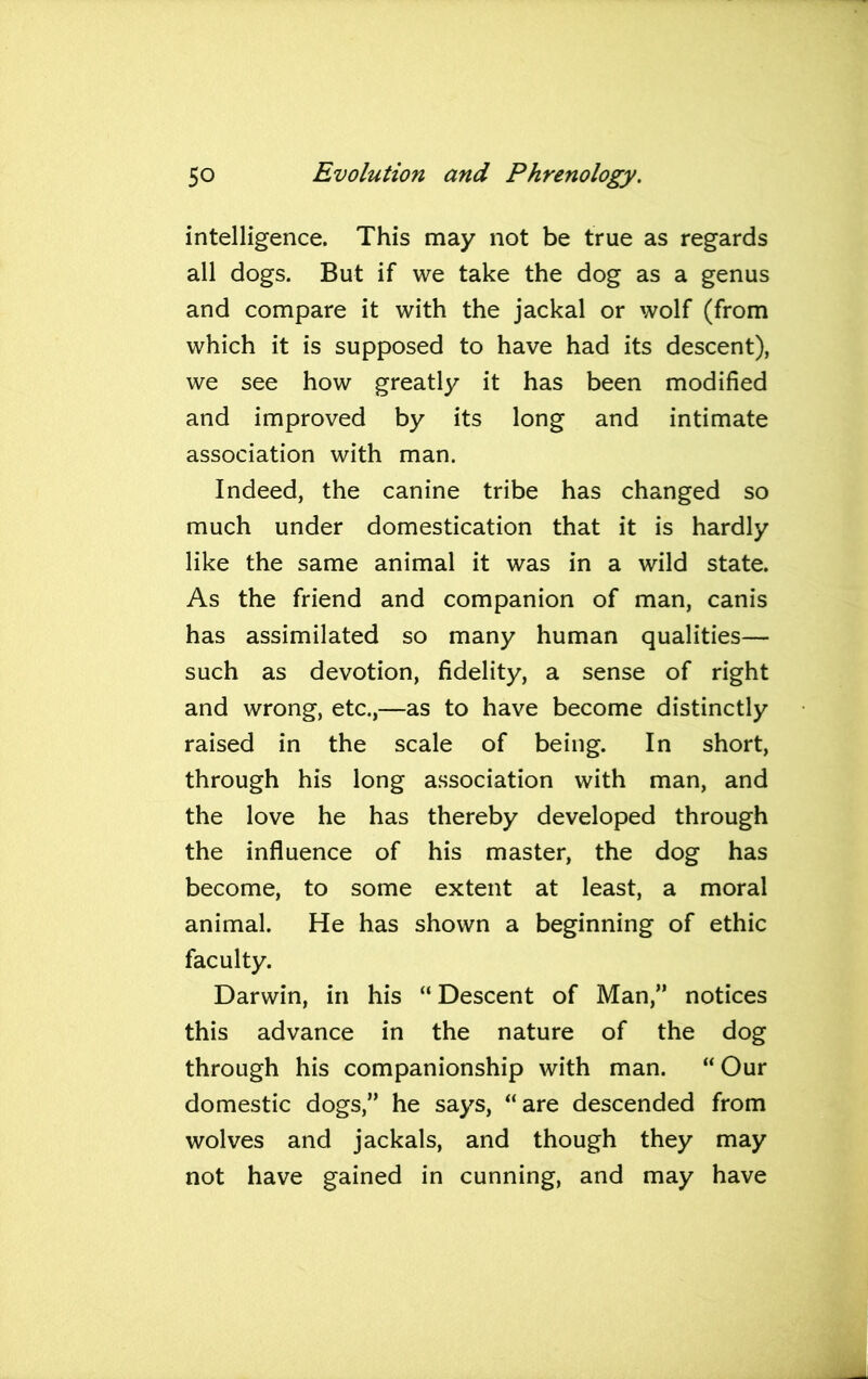 intelligence. This may not be true as regards all dogs. But if we take the dog as a genus and compare it with the jackal or wolf (from which it is supposed to have had its descent), we see how greatly it has been modified and improved by its long and intimate association with man. Indeed, the canine tribe has changed so much under domestication that it is hardly like the same animal it was in a wild state. As the friend and companion of man, canis has assimilated so many human qualities— such as devotion, fidelity, a sense of right and wrong, etc.,—as to have become distinctly raised in the scale of being. In short, through his long association with man, and the love he has thereby developed through the influence of his master, the dog has become, to some extent at least, a moral animal. He has shown a beginning of ethic faculty. Darwin, in his “ Descent of Man,” notices this advance in the nature of the dog through his companionship with man. “ Our domestic dogs,” he says, “are descended from wolves and jackals, and though they may not have gained in cunning, and may have