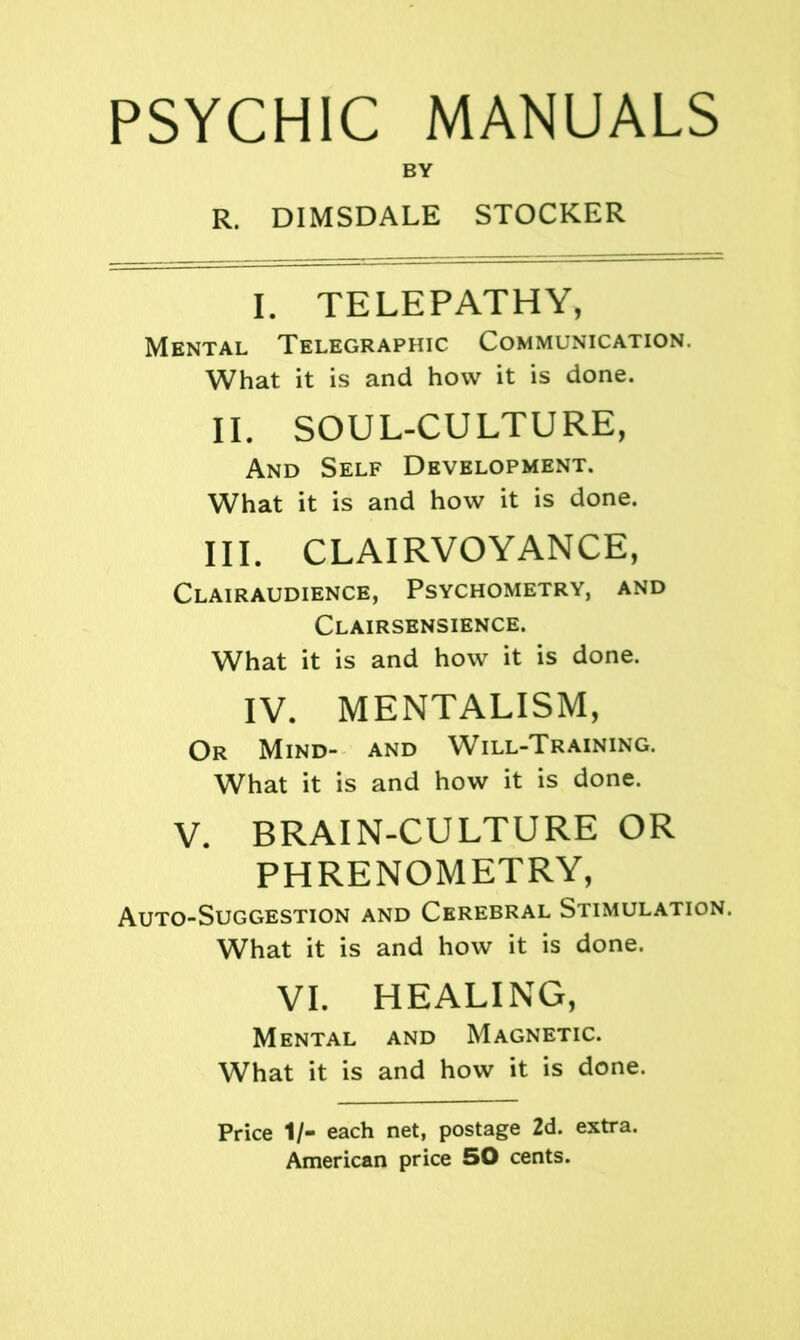 PSYCHIC MANUALS BY R. DIMSDALE STOCKER I. TELEPATHY, Mental Telegraphic Communication. What it is and how it is done. II. SOUL-CULTURE, And Self Development. What it is and how it is done. III. clairvoyance, Clairaudience, Psychometry, and Clairsensience. What it is and how it is done. IV. mentalism, Or Mind- and Will-Training. What it is and how it is done. V. BRAIN-CULTURE OR PHRENOMETRY, Auto-Suggestion and Cerebral Stimulation. What it is and how it is done. VI. HEALING, Mental and Magnetic. What it is and how it is done. Price 1/- each net, postage 2d. extra. American price 50 cents.