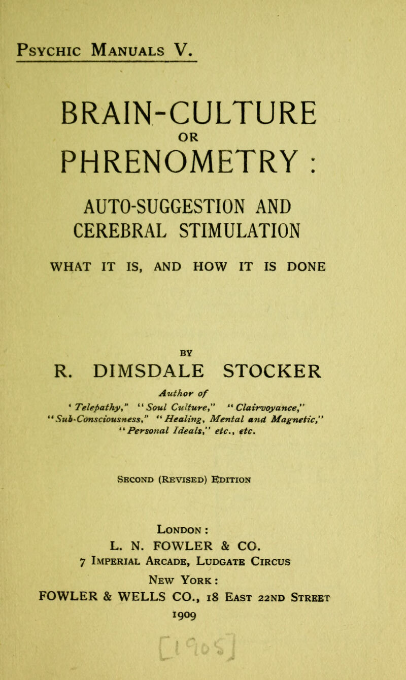 BRAIN-CULTURE OR PHRENOMETRY : AUTO-SUGGESTION AND CEREBRAL STIMULATION WHAT IT IS, AND HOW IT IS DONE BY R. DIMSDALE STOCKER Author of * Telepathy,” ''Soul Culture, ''Clairvoyance ** Sub-Consciousness, ** Healing, Mental and Magnetic,  Perso7ial Ideals” etc., etc. Second (Revised) Edition London: L. N. FOWLER & CO. 7 Imperial Arcade, Ludgate Circus New York : FOWLER & WELLS CO., i8 East 22ND Street 1909