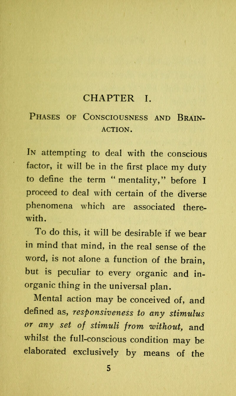 CHAPTER I. Phases of Consciousness and Brain- action. In attempting to deal with the conscious factor, it will be in the first place my duty to define the term “mentality,” before I proceed to deal with certain of the diverse phenomena which are associated there- with. To do this, it will be desirable if we bear in mind that mind, in the real sense of the word, is not alone a function of the brain, but is peculiar to every organic and in- organic thing in the universal plan. Mental action may be conceived of, and defined as, responsiveness to any stimulus or any set of stimuli from without, and whilst the full-conscious condition may be elaborated exclusively by means of the