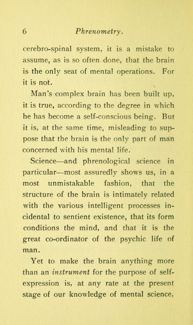 cerebro-spinal system, it is a mistake to assume, as is so often done, that the brain is the only seat of mental operations. For it is not. Man’s complex brain has been built up, it is true, according to the degree in which he has become a self-conscious being. But it is, at the same time, misleading to sup- pose that the brain is the only part of man concerned with his mental life. Science—and phrenological science in particular—most assuredly shows us, in a most unmistakable fashion, that the structure of the brain is intimately related with the various intelligent processes in- cidental to sentient existence, that its form conditions the mind, and that it is the great co-ordinator of the psychic life of man. Yet to make the brain anything more than an instalment for the purpose of self- expression is, at any rate at the present stage of our knowledge of mental science,