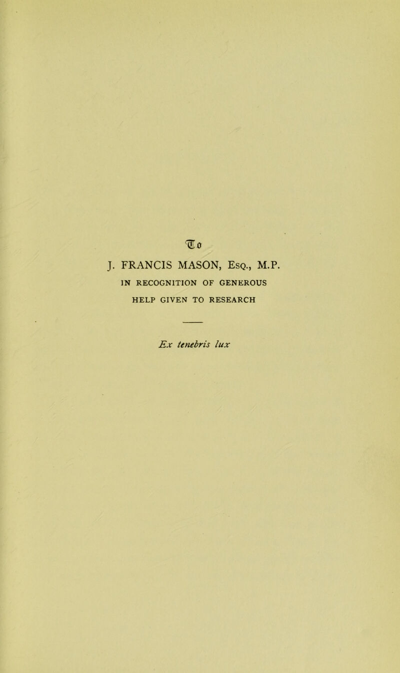 J. FRANCIS MASON, Esq., M.P. IN RECOGNITION OF GENEROUS HELP GIVEN TO RESEARCH Ex tenebris lux