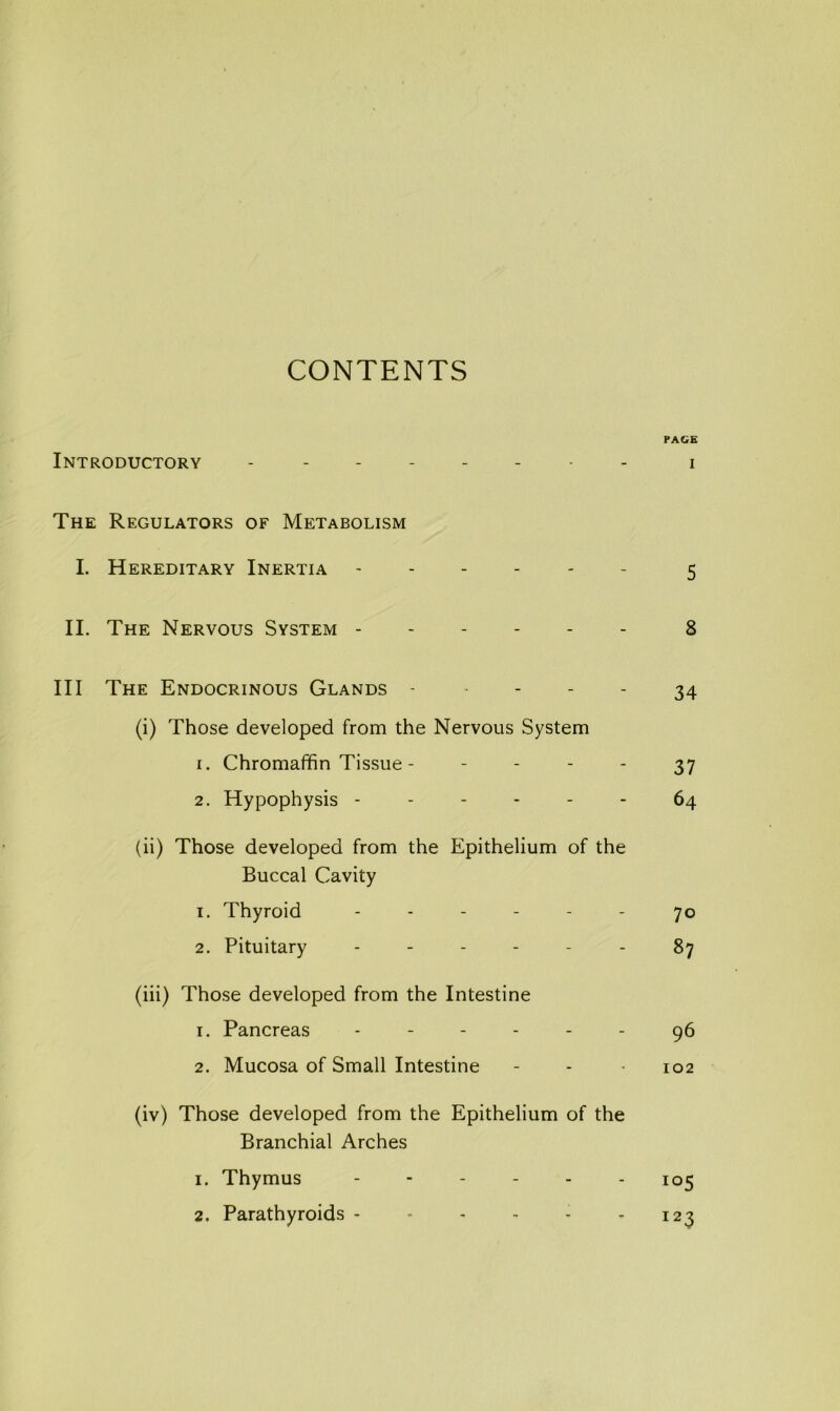 PAGE Introductory i The Regulators of Metabolism I. Hereditary Inertia 5 II. The Nervous System ------ 8 III The Endocrinous Glands - ^ - 34 (i) Those developed from the Nervous System 1. Chromaffin Tissue - ~ - 37 2. Hypophysis ------ 64 (ii) Those developed from the Epithelium of the Buccal Cavity 1. Thyroid ------ 70 2. Pituitary ------ 87 (iii) Those developed from the Intestine 1. Pancreas ------ ^6 2. Mucosa of Small Intestine - - • 102 (iv) Those developed from the Epithelium of the Branchial Arches 1. Thymus 105 2. Parathyroids - - - - - - 123