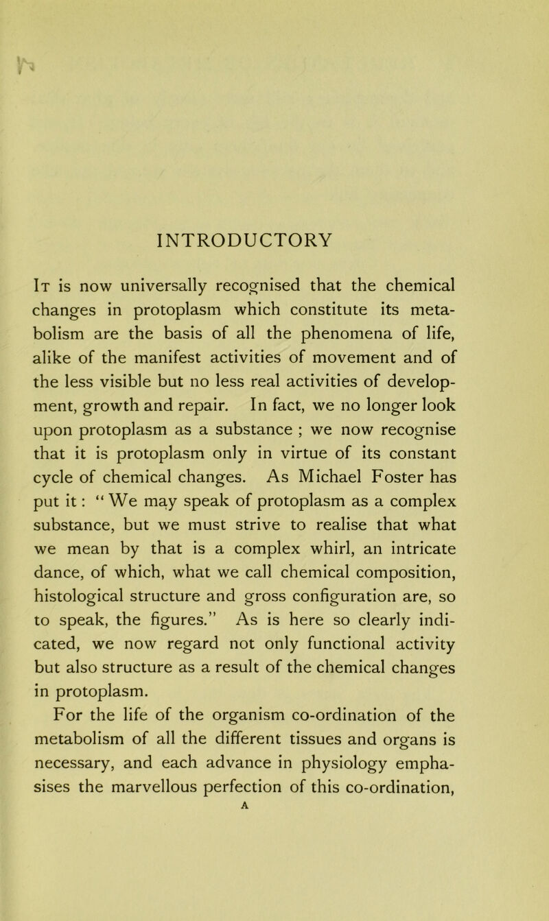 It is now universally recos^nised that the chemical changes in protoplasm which constitute its meta- bolism are the basis of all the phenomena of life, alike of the manifest activities of movement and of the less visible but no less real activities of develop- ment, growth and repair. In fact, we no longer look upon protoplasm as a substance ; we now recognise that it is protoplasm only in virtue of its constant cycle of chemical changes. As Michael Foster has put it: “We may speak of protoplasm as a complex substance, but we must strive to realise that what we mean by that is a complex whirl, an intricate dance, of which, what we call chemical composition, histological structure and gross configuration are, so to speak, the figures.” As is here so clearly indi- cated, we now regard not only functional activity but also structure as a result of the chemical changes in protoplasm. For the life of the organism co-ordination of the metabolism of all the different tissues and organs is necessary, and each advance in physiology empha- sises the marvellous perfection of this co-ordination,
