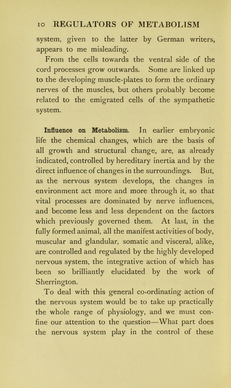system, given to the latter by German writers, appears to me misleading. From the cells towards the ventral side of the cord processes grow outwards. Some are linked up to the developing muscle-plates to form the ordinary nerves of the muscles, but others probably become related to the emigrated cells of the sympathetic system. Influence on Metabolism. In earlier embryonic life the chemical changes, which are the basis of all growth and structural change, are, as already indicated, controlled by hereditary inertia and by the direct influence of changes in the surroundings. But, as the nervous system develops, the changes in environment act more and more through it, so that vital processes are dominated by nerve influences, and become less and less dependent on the factors which previously governed them. At last, in the fully formed animal, all the manifest activities of body, muscular and glandular, somatic and visceral, alike, are controlled and regulated by the highly developed nervous system, the integrative action of which has been so brilliantly elucidated by the work of Sherrington. To deal with this general co-ordinating action of the nervous system would be to take up practically the whole range of physiology, and we must con- fine our attention to the question—What part does the nervous system play in the control of these