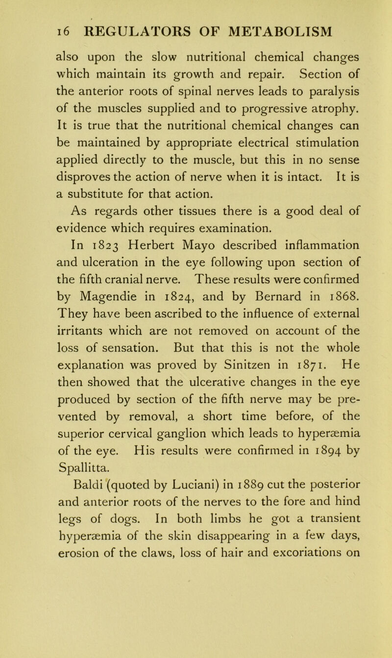 also upon the slow nutritional chemical changes which maintain its growth and repair. Section of the anterior roots of spinal nerves leads to paralysis of the muscles supplied and to progressive atrophy. It is true that the nutritional chemical changes can be maintained by appropriate electrical stimulation applied directly to the muscle, but this in no sense disproves the action of nerve when it is intact. It is a substitute for that action. As regards other tissues there is a good deal of evidence which requires examination. In 1823 Herbert Mayo described inflammation and ulceration in the eye following upon section of the fifth cranial nerve. These results were confirmed by Magendie in 1824, and by Bernard in 1868. They have been ascribed to the influence of external irritants which are not removed on account of the loss of sensation. But that this is not the whole explanation was proved by Sinitzen in 1871. He then showed that the ulcerative changes in the eye produced by section of the fifth nerve may be pre- vented by removal, a short time before, of the superior cervical ganglion which leads to hypersemia of the eye. His results were confirmed in 1894 by Spallitta. Baldi (quoted by Luciani) in 1889 cut the posterior and anterior roots of the nerves to the fore and hind legs of dogs. In both limbs he got a transient hyperaemia of the skin disappearing in a few days, erosion of the claws, loss of hair and excoriations on