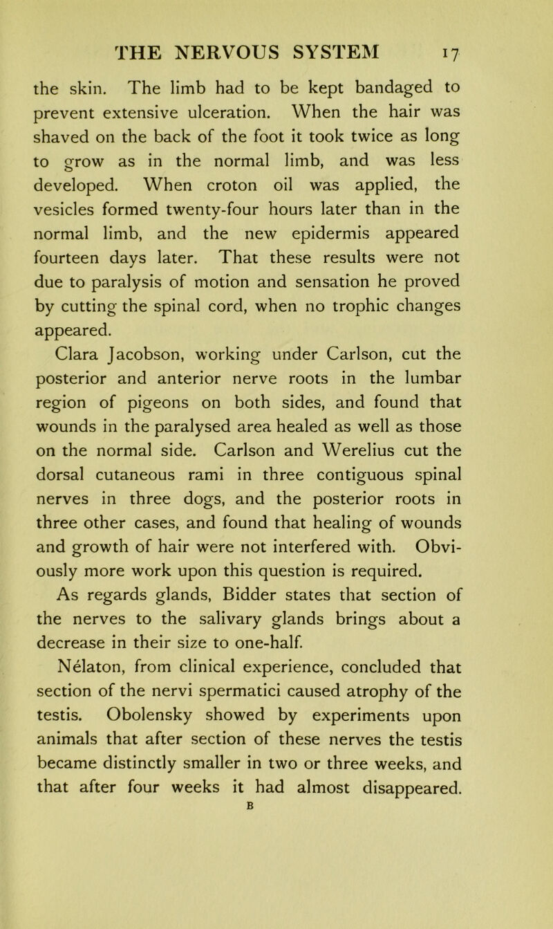 the skin. The limb had to be kept bandaged to prevent extensive ulceration. When the hair was shaved on the back of the foot it took twice as long to oTfow as in the normal limb, and was less developed. When croton oil was applied, the vesicles formed twenty-four hours later than in the normal limb, and the new epidermis appeared fourteen days later. That these results were not due to paralysis of motion and sensation he proved by cutting the spinal cord, when no trophic changes appeared. Clara Jacobson, working under Carlson, cut the posterior and anterior nerve roots in the lumbar region of pigeons on both sides, and found that wounds in the paralysed area healed as well as those on the normal side. Carlson and Werelius cut the dorsal cutaneous rami in three contiguous spinal nerves in three dogs, and the posterior roots in three other cases, and found that healing of wounds and growth of hair were not interfered with. Obvi- ously more work upon this question is required. As regards glands, Bidder states that section of the nerves to the salivary glands brings about a decrease in their size to one-half Nelaton, from clinical experience, concluded that section of the nervi spermatic! caused atrophy of the testis. Obolensky showed by experiments upon animals that after section of these nerves the testis became distinctly smaller in two or three weeks, and that after four weeks it had almost disappeared. B