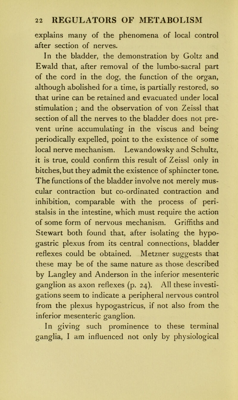 explains many of the phenomena of local control after section of nerves. In the bladder, the demonstration by Goltz and Ewald that, after removal of the lumbo-sacral part of the cord in the dog, the function of the organ, although abolished for a time, is partially restored, so that urine can be retained and evacuated under local stimulation ; and the observation of von Zeissl that section of all the nerves to the bladder does not pre- vent urine accumulating in the viscus and being periodically expelled, point to the existence of some local nerve mechanism. Lewandowsky and Schultz, it is true, could confirm this result of Zeissl only in bitches, but they admit the existence of sphincter tone. The functions of the bladder involve not merely mus- cular contraction but co-ordinated contraction and inhibition, comparable with the process of peri- stalsis in the intestine, which must require the action of some form of nervous mechanism. Griffiths and Stewart both found that, after isolating the hypo- gastric plexus from its central connections, bladder reflexes could be obtained. Metzner suggests that these may be of the same nature as those described by Langley and Anderson in the inferior mesenteric ganglion as axon reflexes (p. 24). All these investi- gations seem to indicate a peripheral nervous control from the plexus hypogastricus, if not also from the inferior mesenteric o-anorfion. o o In giving such prominence to these terminal ganglia, I am influenced not only by physiological