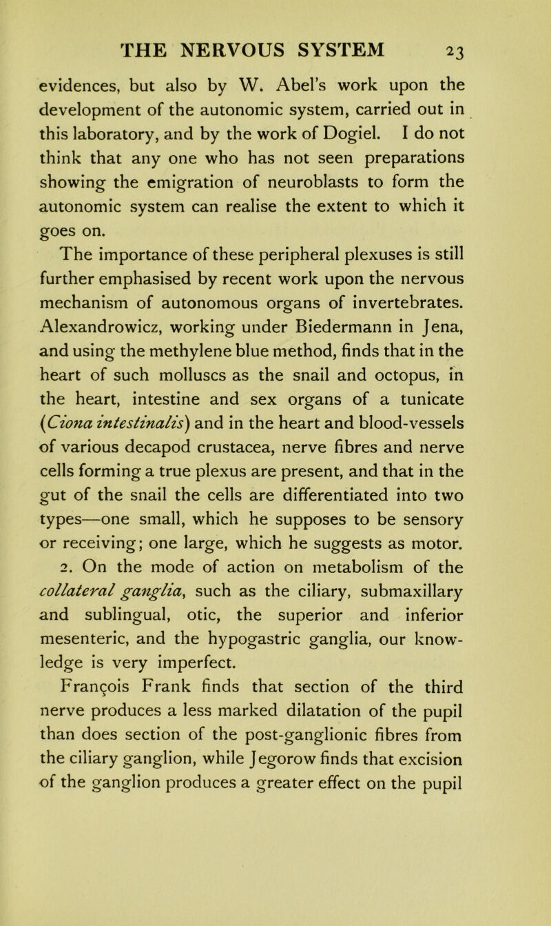 evidences, but also by W* Abels work upon the development of the autonomic system, carried out in this laboratory, and by the work of Dogiel. I do not think that any one who has not seen preparations showing the emigration of neuroblasts to form the autonomic system can realise the extent to which it goes on. The importance of these peripheral plexuses is still further emphasised by recent work upon the nervous mechanism of autonomous organs of invertebrates. Alexandrowicz, working under Biedermann in Jena, and using the methylene blue method, finds that in the heart of such molluscs as the snail and octopus, in the heart, intestine and sex organs of a tunicate (Ciona iniestinalis) and in the heart and blood-vessels of various decapod Crustacea, nerve fibres and nerve cells forming a true plexus are present, and that in the gut of the snail the cells are differentiated into two types—one small, which he supposes to be sensory or receiving; one large, which he suggests as motor. 2. On the mode of action on metabolism of the collateral ganglia^ such as the ciliary, submaxillary and sublingual, otic, the superior and inferior mesenteric, and the hypogastric ganglia, our know- ledge is very imperfect. Francois Frank finds that section of the third nerve produces a less marked dilatation of the pupil than does section of the post-ganglionic fibres from the ciliary ganglion, while Jegorow finds that excision of the ganglion produces a greater effect on the pupil