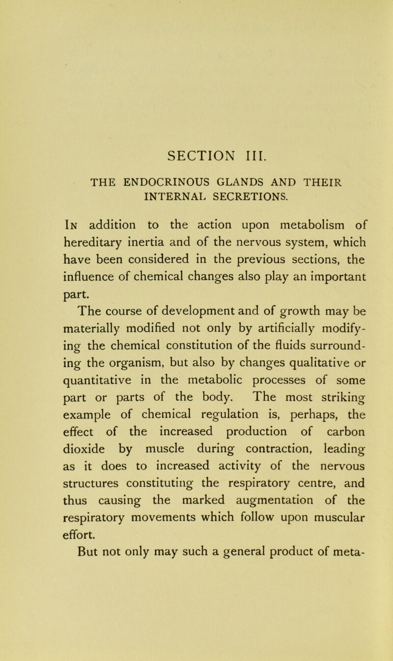 SECTION III. THE ENDOCRINOUS GLANDS AND THEIR INTERNAL SECRETIONS. In addition to the action upon metabolism of hereditary inertia and of the nervous system, which have been considered in the previous sections, the influence of chemical changes also play an important part. The course of development and of growth may be materially modified not only by artificially modify- ing the chemical constitution of the fluids surround- ing the organism, but also by changes qualitative or quantitative in the metabolic processes of some part or parts of the body. The most striking example of chemical regulation is, perhaps, the effect of the increased production of carbon dioxide by muscle during contraction, leading as it does to increased activity of the nervous structures constituting the respiratory centre, and thus causing the marked augmentation of the respiratory movements which follow upon muscular effort. But not only may such a general product of meta-