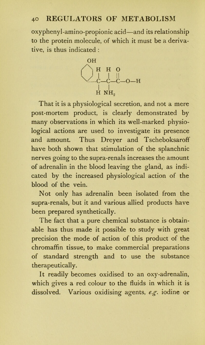 oxyphenyl-amino-propionic acid—and its relationship to the protein molecule, of which it must be a deriva- tive, is thus indicated : OH H H O \/ I I II C—C—C—O—H H NHj That it is a physiological secretion, and not a mere post-mortem product, is clearly demonstrated by many observations in which its well-marked physio- logical actions are used to investigate its presence and amount. Thus Dreyer and Tscheboksaroff have both shown that stimulation of the splanchnic nerves going to the supra-renals increases the amount of adrenalin in the blood leaving the gland, as indi- cated by the increased physiological action of the blood of the vein. Not only has adrenalin been isolated from the supra-renals, but it and various allied products have been prepared synthetically. The fact that a pure chemical substance is obtain- able has thus made it possible to study with great precision the mode of action of this product of the chromaffin tissue, to make commercial preparations of standard strength and to use the substance therapeutically. It readily becomes oxidised to an oxy-adrenalin, which gives a red colour to the fluids in which it is dissolved. Various oxidising agents, e.g, iodine or