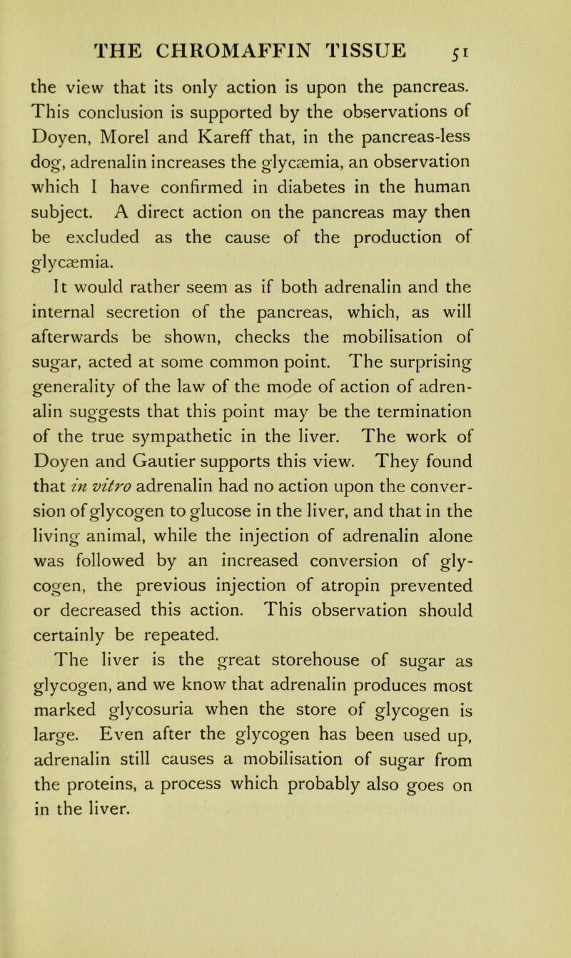 the view that its only action is upon the pancreas. This conclusion is supported by the observations of Doyen, Morel and Kareff that, in the pancreas-less dog, adrenalin increases the glyceemia, an observation which I have confirmed in diabetes in the human subject. A direct action on the pancreas may then be excluded as the cause of the production of glycaemia. It would rather seem as if both adrenalin and the internal secretion of the pancreas, which, as will afterwards be shown, checks the mobilisation of sugar, acted at some common point. The surprising generality of the law of the mode of action of adren- alin suggests that this point may be the termination of the true sympathetic in the liver. The work of Doyen and Gautier supports this view. They found that in vitro adrenalin had no action upon the conver- sion of glycogen to glucose in the liver, and that in the living animal, while the injection of adrenalin alone was followed by an increased conversion of gly- cogen, the previous injection of atropin prevented or decreased this action. This observation should certainly be repeated. The liver is the great storehouse of sugar as glycogen, and we know that adrenalin produces most marked glycosuria when the store of glycogen is large. Even after the glycogen has been used up, adrenalin still causes a mobilisation of sugar from the proteins, a process which probably also goes on in the liver.