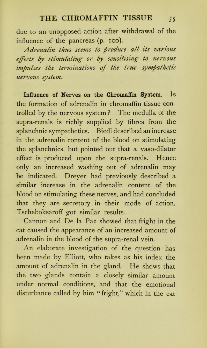 due to an unopposed action after withdrawal of the influence of the pancreas (p. loo). Adrenalin thus seems to produce all its various effects by stimulating or by sensitising to nervous impulses the terminations of the true sympathetic nervous system. Influence of Nerves on the Chromaffin System. Is the formation of adrenalin in chromaffin tissue con- trolled by the nervous system ? The medulla of the supra-renals is richly supplied by fibres from the splanchnic sympathetics. Biedl described an increase in the adrenalin content of the blood on stimulating the splanchnics, but pointed out that a vaso-dilator effect is produced upon the supra-renals. Hence only an increased washing out of adrenalin may be indicated. Dreyer had previously described a similar increase in the adrenalin content of the blood on stimulating these nerves, and had concluded that they are secretory in their mode of action. Tscheboksaroff got similar results. Cannon and De la Paz showed that fright in the cat caused the appearance of an increased amount of adrenalin in the blood of the supra-renal vein. An elaborate investigation of the question has been made by Elliott, who takes as his index the amount of adrenalin in the gland. He shows that the two glands contain a closely similar amount under normal conditions, and that the emotional disturbance called by him “fright,” which in the cat