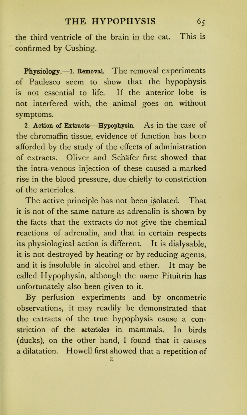 the third ventricle of the brain in the cat. This is confirmed by Cushing. Physiology.—1. Removal. The removal experiments of Paulesco seem to show that the hypophysis is not essential to life. If the anterior lobe is not interfered with, the animal goes on without symptoms. 2. Action of Extracts—Hypophysin. As in the case of the chromaffin tissue, evidence of function has been afforded by the study of the effects of administration of extracts. Oliver and Schafer first showed that the intra-venous injection of these caused a marked rise in the blood pressure, due chiefly to constriction of the arterioles. The active principle has not been isolated. That it is not of the same nature as adrenalin is shown by the facts that the extracts do not give the chemical reactions of adrenalin, and that in certain respects its physiological action is different. It is dialysable, it is not destroyed by heating or by reducing agents, and it is insoluble in alcohol and ether. It may be called Hypophysin, although the name Pituitrin has unfortunately also been given to it. By perfusion experiments and by oncometric observations, it may readily be demonstrated that the extracts of the true hypophysis cause a con- striction of the arterioles in mammals. In birds (ducks), on the other hand, I found that it causes a dilatation. Howell first showed that a repetition of