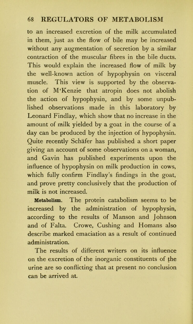 to an increased excretion of the milk accumulated in them, just as the flow of bile may be increased without any augmentation of secretion by a similar contraction of the muscular fibres in the bile ducts. This would explain the increased flow of milk by the well-known action of hypophysin on visceral muscle. This view is supported by the observa- tion of M‘Kenzie that atropin does not abolish the action of hypophysin, and by some unpub- lished observations made in this laboratory by Leonard Findlay, which show that no increase in the amount of milk yielded by a goat in the course of a day can be produced by the injection of hypophysin. Quite recently Schafer has published a short paper giving an account of some observations on a woman, and Gavin has published experiments upon the influence of hypophysin on milk production in cows, which fully confirm Findlay’s findings in the goat, and prove pretty conclusively that the production of milk is not increased. Metabolism. The protein catabolism seems to be increased by the administration of hypophysin, according to the results of Manson and Johnson and of Falta. Crowe, Cushing and Homans also describe marked emaciation as a result of continued administration. The results of different writers on its influence on the excretion of the inorganic constituents of the urine are so conflicting that at present no conclusion can be arrived at.