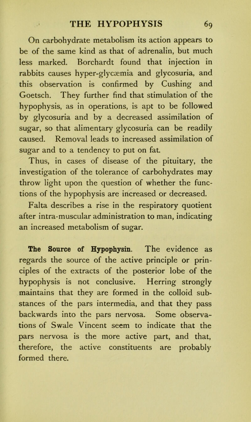 On carbohydrate metabolism its action appears to be of the same kind as that of adrenalin, but much less marked. Borchardt found that injection in rabbits causes hyper-glycaemia and glycosuria, and this observation is confirmed by Cushing and Goetsch. They further find that stimulation of the hypophysis, as in operations, is apt to be followed by glycosuria and by a decreased assimilation of sugar, so that alimentary glycosuria can be readily caused. Removal leads to increased assimilation of sugar and to a tendency to put on fat. Thus, in cases of disease of the pituitary, the investigation of the tolerance of carbohydrates may throw light upon the question of whether the func- tions of the hypophysis are increased or decreased. Falta describes a rise in the respiratory quotient after intra-muscular administration to man, indicating an increased metabolism of sugar. The Source of Hypophysin. The evidence as regards the source of the active principle or prin- ciples of the extracts of the posterior lobe of the hypophysis is not conclusive. Herring strongly maintains that they are formed in the colloid sub- stances of the pars intermedia, and that they pass backwards into the pars nervosa. Some observa- tions of Swale Vincent seem to indicate that the pars nervosa is the more active part, and that, therefore, the active constituents are probably formed there.