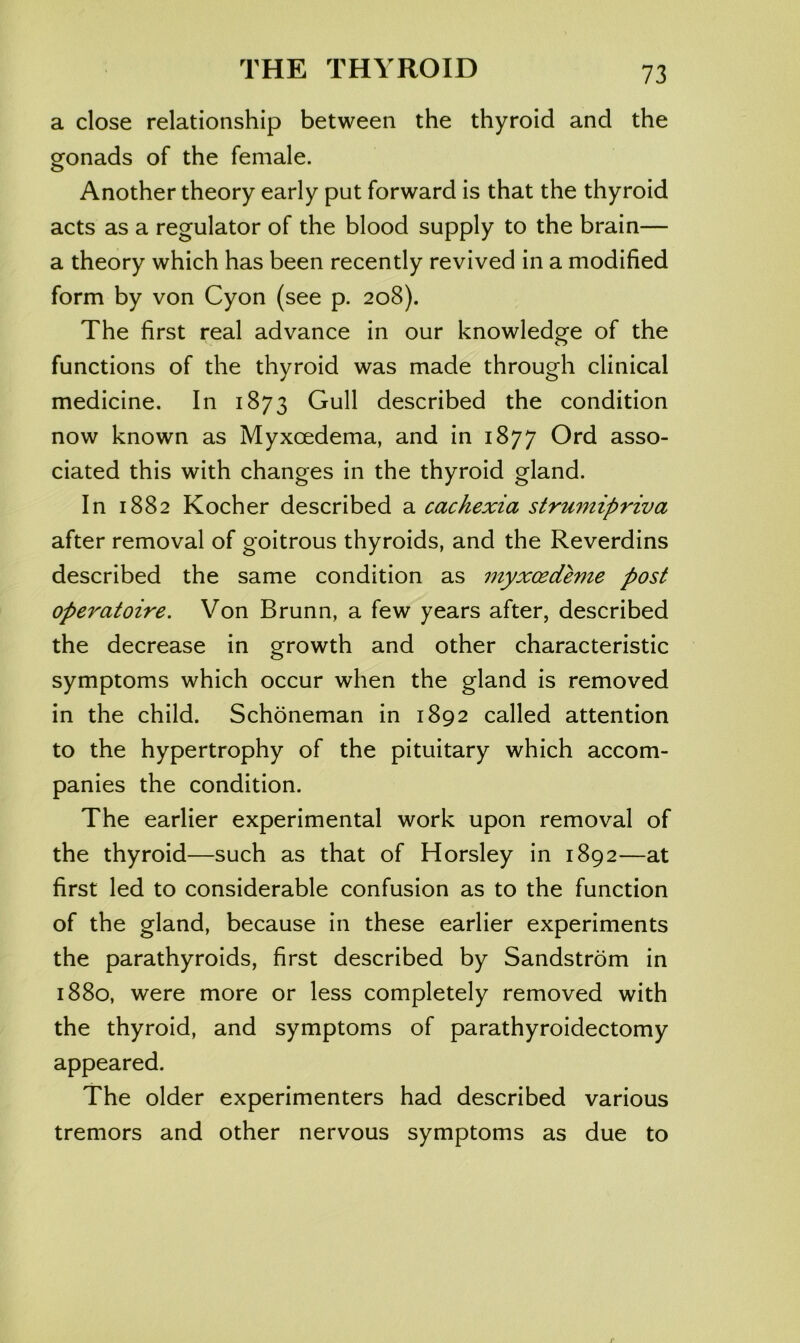 a close relationship between the thyroid and the ofonads of the female. o Another theory early put forward is that the thyroid acts as a regulator of the blood supply to the brain— a theory which has been recently revived in a modified form by von Cyon (see p. 208). The first real advance in our knowledge of the functions of the thyroid was made through clinical medicine. In 1873 Gull described the condition now known as Myxoedema, and in 1877 Ord asso- ciated this with changes in the thyroid gland. In 1882 Kocher described a cachexia strumipriva after removal of goitrous thyroids, and the Reverdins described the same condition as myxcedeme post operatoire. Von Brunn, a few years after, described the decrease in growth and other characteristic symptoms which occur when the gland is removed in the child. Schoneman in 1892 called attention to the hypertrophy of the pituitary which accom- panies the condition. The earlier experimental work upon removal of the thyroid—such as that of Horsley in 1892—at first led to considerable confusion as to the function of the gland, because in these earlier experiments the parathyroids, first described by Sandstrom in 1880, were more or less completely removed with the thyroid, and symptoms of parathyroidectomy appeared. The older experimenters had described various tremors and other nervous symptoms as due to