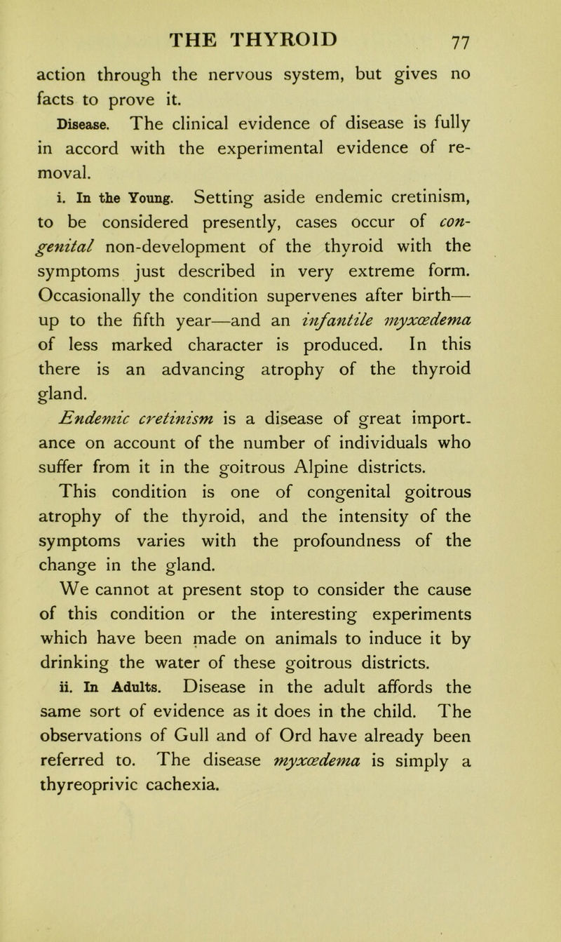 action through the nervous system, but gives no facts to prove it. Disease. The clinical evidence of disease is fully in accord with the experimental evidence of re- moval. i. In the Young. Setting aside endemic cretinism, to be considered presently, cases occur of con- genital non-development of the thyroid with the symptoms just described in very extreme form. Occasionally the condition supervenes after birth— up to the fifth year—and an infantile myxoedema of less marked character is produced. In this there is an advancing atrophy of the thyroid gland. Endemic cretinism is a disease of great import- ance on account of the number of individuals who suffer from it in the goitrous Alpine districts. This condition is one of congenital goitrous atrophy of the thyroid, and the intensity of the symptoms varies with the profoundness of the change in the gland. We cannot at present stop to consider the cause of this condition or the interesting experiments which have been made on animals to induce it by drinking the water of these goitrous districts. ii. In Adults. Disease in the adult affords the same sort of evidence as it does in the child. The observations of Gull and of Ord have already been referred to. The disease myxoedema is simply a thyreoprivic cachexia.