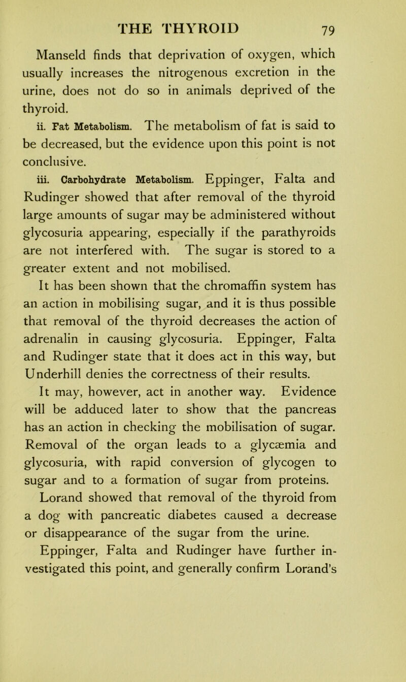 Manseld finds that deprivation of oxygen, which usually increases the nitrogenous excretion in the urine, does not do so in animals deprived of the thyroid. ii. Fat Metabolism. The metabolism of fat is said to be decreased, but the evidence upon this point is not conclusive. iii. Carbohydrate Metabolism. Eppinger, Falta and Rudinger showed that after removal of the thyroid large amounts of sugar may be administered without glycosuria appearing, especially if the parathyroids are not interfered with. The sugar is stored to a greater extent and not mobilised. It has been shown that the chromaffin system has an action in mobilising sugar, and it is thus possible that removal of the thyroid decreases the action of adrenalin in causing glycosuria. Eppinger, Falta and Rudinger state that it does act in this way, but Underhill denies the correctness of their results. It may, however, act in another way. Evidence will be adduced later to show that the pancreas has an action in checking the mobilisation of sugar. Removal of the organ leads to a glyceemia and glycosuria, with rapid conversion of glycogen to sugar and to a formation of sugar from proteins. Lorand showed that removal of the thyroid from a dog with pancreatic diabetes caused a decrease or disappearance of the sugar from the urine. Eppinger, Falta and Rudinger have further in- vestigated this point, and generally confirm Lorand’s