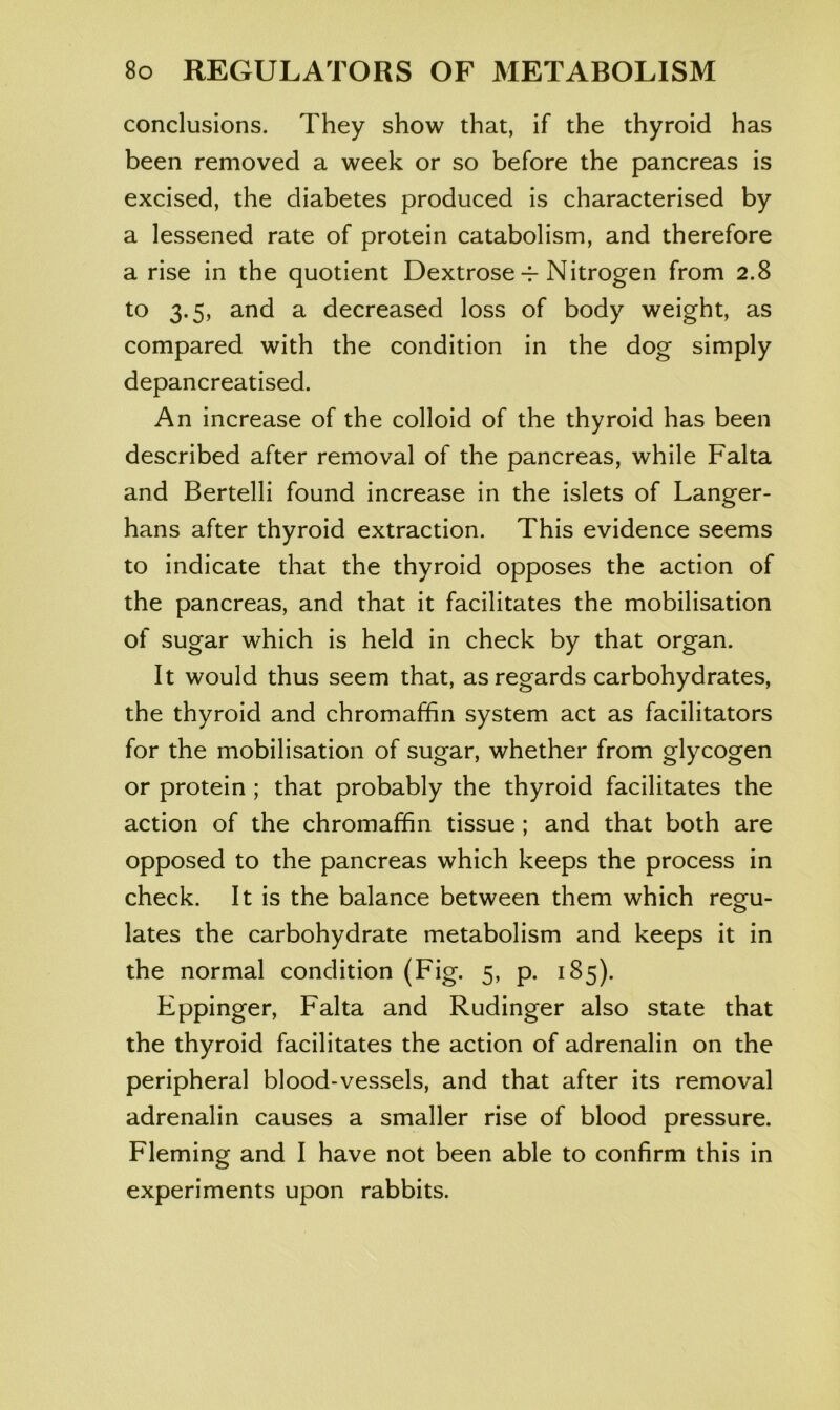 conclusions. They show that, if the thyroid has been removed a week or so before the pancreas is excised, the diabetes produced is characterised by a lessened rate of protein catabolism, and therefore a rise in the quotient Dextrose-i-Nitrogen from 2.8 to 3.5, and a decreased loss of body weight, as compared with the condition in the dog simply depancreatised. An increase of the colloid of the thyroid has been described after removal of the pancreas, while Falta and Bertelli found increase in the islets of Langer- hans after thyroid extraction. This evidence seems to indicate that the thyroid opposes the action of the pancreas, and that it facilitates the mobilisation of sugar which is held in check by that organ. It would thus seem that, as regards carbohydrates, the thyroid and chromaffin system act as facilitators for the mobilisation of sugar, whether from glycogen or protein ; that probably the thyroid facilitates the action of the chromaffin tissue ; and that both are opposed to the pancreas which keeps the process in check. It is the balance between them which reg^u- lates the carbohydrate metabolism and keeps it in the normal condition (Fig. 5, p. 185). Eppinger, Falta and Rudinger also state that the thyroid facilitates the action of adrenalin on the peripheral blood-vessels, and that after its removal adrenalin causes a smaller rise of blood pressure. Fleming and I have not been able to confirm this in experiments upon rabbits.