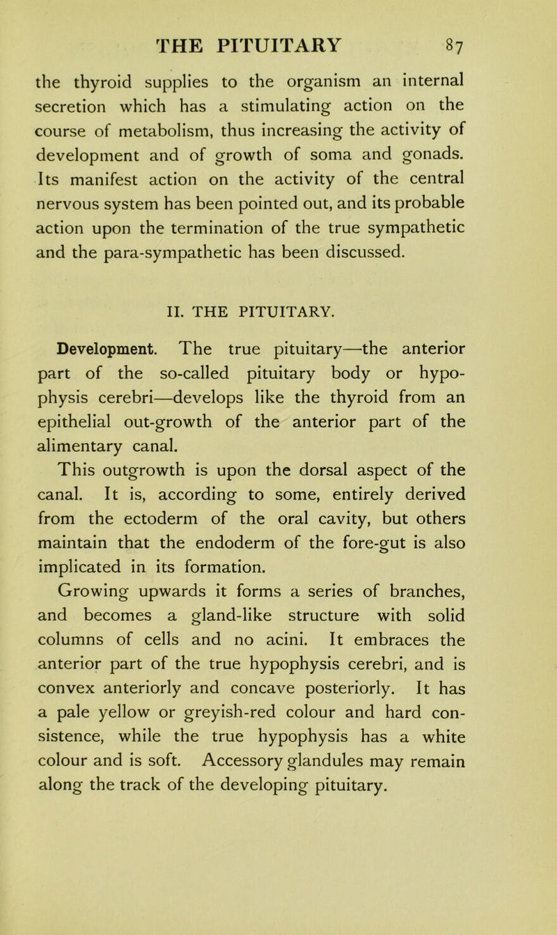 the thyroid supplies to the organism an internal secretion which has a stimulating action on the course of metabolism, thus increasing the activity of development and of growth of soma and gonads. Its manifest action on the activity of the central nervous system has been pointed out, and its probable action upon the termination of the true sympathetic and the para-sympathetic has been discussed. II. THE PITUITARY. Development. The true pituitary—the anterior part of the so-called pituitary body or hypo- physis cerebri—develops like the thyroid from an epithelial out-growth of the anterior part of the alimentary canal. This outgrowth is upon the dorsal aspect of the canal. It is, according to some, entirely derived from the ectoderm of the oral cavity, but others maintain that the endoderm of the fore-gut is also implicated in its formation. Growing upwards it forms a series of branches, and becomes a gland-like structure with solid columns of cells and no acini. It embraces the anterior part of the true hypophysis cerebri, and is convex anteriorly and concave posteriorly. It has a pale yellow or greyish-red colour and hard con- sistence, while the true hypophysis has a white colour and is soft. Accessory glandules may remain along the track of the developing pituitary.