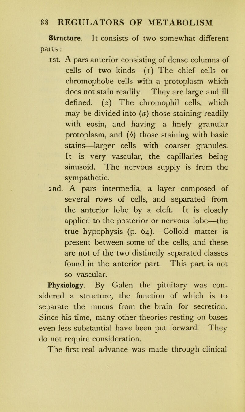 Structure. It consists of two somewhat different parts : 1st. A pars anterior consisting of dense columns of cells of two kinds—(i) The chief cells or chromophobe cells with a protoplasm which does not stain readily. They are large and ill defined. (2) The chromophil cells, which may be divided into (a) those staining readily with eosin, and having a finely granular protoplasm, and (d) those staining with basic stains—larger cells with coarser granules. It is very vascular, the capillaries being sinusoid. The nervous supply is from the sympathetic. 2nd. A pars intermedia, a layer composed of several rows of cells, and separated from the anterior lobe by a cleft. It is closely applied to the posterior or nervous lobe—the true hypophysis (p. 64). Colloid matter is present between some of the cells, and these are not of the two distinctly separated classes found in the anterior part. This part is not so vascular. Physiology. By Galen the pituitary was con- sidered a structure, the function of which is to separate the mucus from the brain for secretion. Since his time, many other theories resting on bases even less substantial have been put forward. They do not require consideration. The first real advance was made through clinical