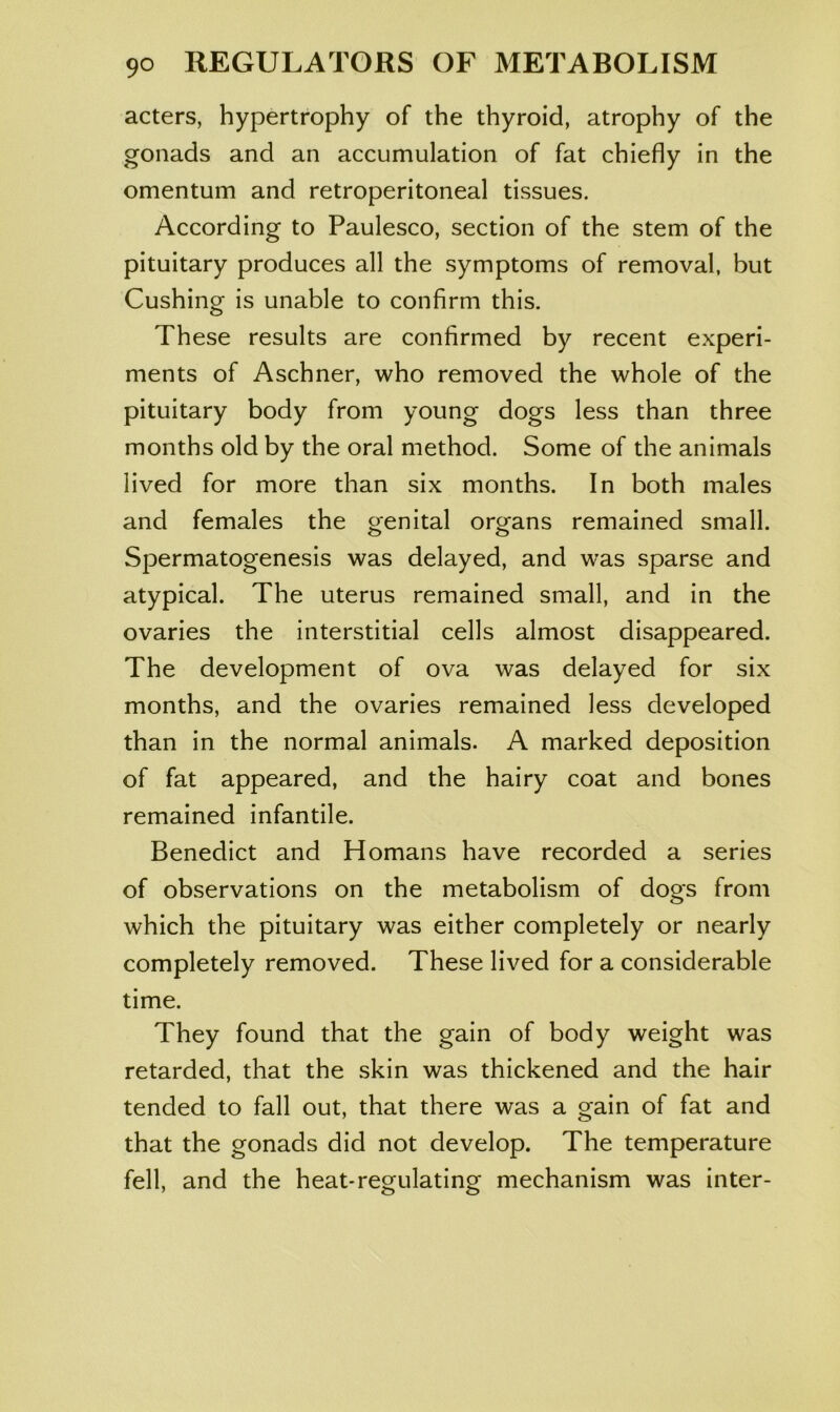 acters, hypertrophy of the thyroid, atrophy of the gonads and an accumulation of fat chiefly in the omentum and retroperitoneal tissues. According to Paulesco, section of the stem of the pituitary produces all the symptoms of removal, but Cushing is unable to confirm this. These results are confirmed by recent experi- ments of Aschner, who removed the whole of the pituitary body from young dogs less than three months old by the oral method. Some of the animals lived for more than six months. In both males and females the genital organs remained small. Spermatogenesis was delayed, and was sparse and atypical. The uterus remained small, and in the ovaries the interstitial cells almost disappeared. The development of ova was delayed for six months, and the ovaries remained less developed than in the normal animals. A marked deposition of fat appeared, and the hairy coat and bones remained infantile. Benedict and Homans have recorded a series of observations on the metabolism of dogs from which the pituitary was either completely or nearly completely removed. These lived for a considerable time. They found that the gain of body weight was retarded, that the skin was thickened and the hair tended to fall out, that there was a gain of fat and that the gonads did not develop. The temperature fell, and the heat-regulating mechanism was inter-