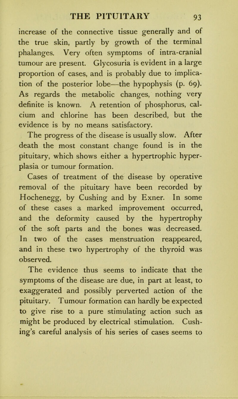 increase of the connective tissue generally and of the true skin, partly by growth of the terminal phalanges. Very often symptoms of intra-cranial tumour are present. Glycosuria is evident in a large proportion of cases, and is probably due to implica- tion of the posterior lobe—the hypophysis (p. 69). As regards the metabolic changes, nothing very definite is known. A retention of phosphorus, cal- cium and chlorine has been described, but the evidence is by no means satisfactory. The progress of the disease is usually slow. After death the most constant change found is in the pituitary, which shows either a hypertrophic hyper- plasia or tumour formation. Cases of treatment of the disease by operative removal of the pituitary have been recorded by Hochenegg, by Cushing and by Exner. In some of these cases a marked improvement occurred, and the deformity caused by the hypertrophy of the soft parts and the bones was decreased. In two of the cases menstruation reappeared, and in these two hypertrophy of the thyroid was observed. The evidence thus seems to indicate that the symptoms of the disease are due, in part at least, to exaggerated and possibly perverted action of the pituitary. Tumour formation can hardly be expected to give rise to a pure stimulating action such as might be produced by electrical stimulation. Cush- ing’s careful analysis of his series of cases seems to