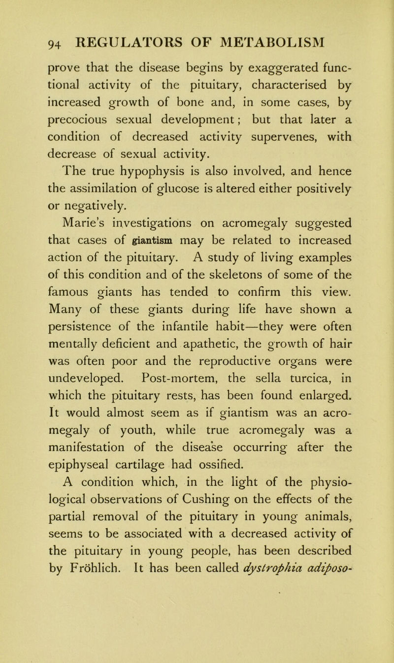 prove that the disease begins by exaggerated func- tional activity of the pituitary, characterised by increased growth of bone and, in some cases, by precocious sexual development; but that later a condition of decreased activity supervenes, with decrease of sexual activity. The true hypophysis is also involved, and hence the assimilation of glucose is altered either positively or negatively. Marie’s investigations on acromegaly suggested that cases of giantism may be related to increased action of the pituitary. A study of living examples of this condition and of the skeletons of some of the famous giants has tended to confirm this view. Many of these giants during life have shown a persistence of the infantile habit—they were often mentally deficient and apathetic, the growth of hair was often poor and the reproductive organs were undeveloped. Post-mortem, the sella turcica, in which the pituitary rests, has been found enlarged. It would almost seem as if Q^iantism was an aero- megaly of youth, while true acromegaly was a manifestation of the disea'se occurring after the epiphyseal cartilage had ossified. A condition which, in the light of the physio- logical observations of Cushing on the effects of the partial removal of the pituitary in young animals, seems to be associated with a decreased activity of the pituitary in young people, has been described by Frohlich. It has been called dystrophia adiposo-