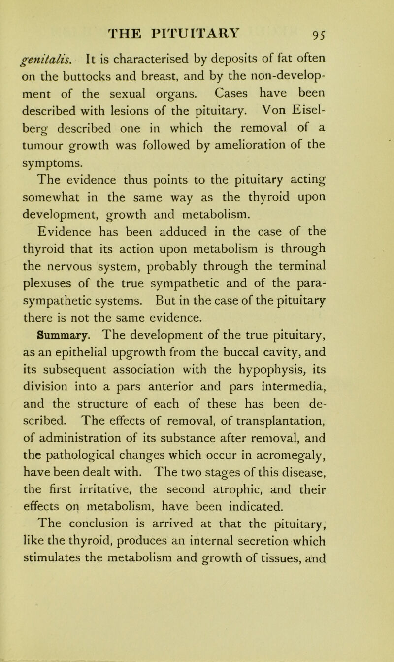 genitalis. It is characterised by deposits of fat often on the buttocks and breast, and by the non-develop- ment of the sexual orofans. Cases have been described with lesions of the pituitary. Von Eisel- ber^ described one in which the removal of a tumour growth was followed by amelioration of the symptoms. The evidence thus points to the pituitary acting somewhat in the same way as the thyroid upon development, growth and metabolism. Evidence has been adduced in the case of the thyroid that its action upon metabolism is through the nervous system, probably through the terminal plexuses of the true sympathetic and of the para- sympathetic systems. But in the case of the pituitary there is not the same evidence. Summary. The development of the true pituitary, as an epithelial upgrowth from the buccal cavity, and its subsequent association with the hypophysis, its division into a pars anterior and pars intermedia, and the structure of each of these has been de- scribed. The effects of removal, of transplantation, of administration of its substance after removal, and the pathological changes which occur in acromegaly, have been dealt with. The two stages of this disease, the first irritative, the second atrophic, and their effects on metabolism, have been indicated. The conclusion is arrived at that the pituitary; like the thyroid, produces an internal secretion which stimulates the metabolism and growth of tissues, and