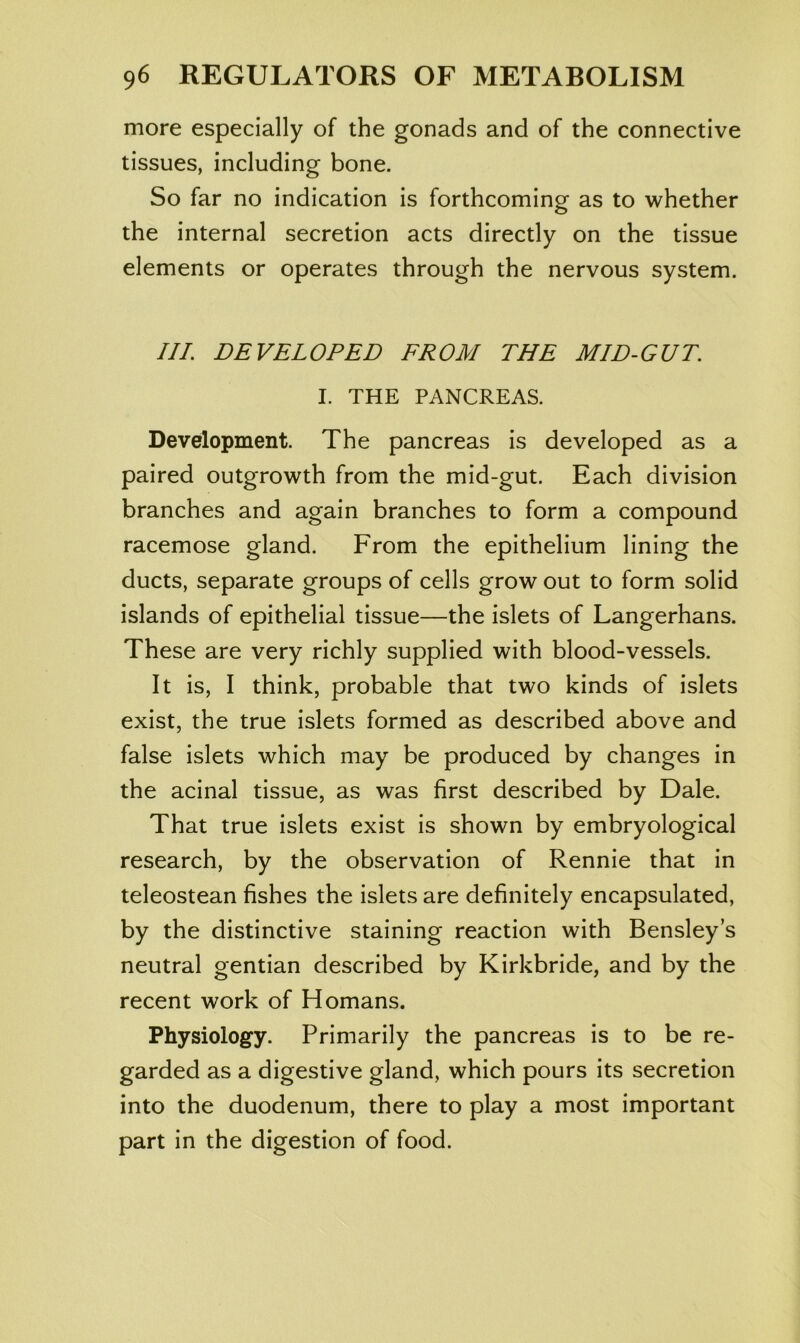 more especially of the gonads and of the connective tissues, including bone. So far no indication is forthcoming as to whether the internal secretion acts directly on the tissue elements or operates through the nervous system. III. DEVELOPED FROM THE MID-GUT. I. THE PANCREAS. Development. The pancreas is developed as a paired outgrowth from the mid-gut. Each division branches and again branches to form a compound racemose gland. From the epithelium lining the ducts, separate groups of cells grow out to form solid islands of epithelial tissue—the islets of Langerhans. These are very richly supplied with blood-vessels. It is, I think, probable that two kinds of islets exist, the true islets formed as described above and false islets which may be produced by changes in the acinal tissue, as was first described by Dale. That true islets exist is shown by embryological research, by the observation of Rennie that in teleostean fishes the islets are definitely encapsulated, by the distinctive staining reaction with Bensley’s neutral gentian described by Kirkbride, and by the recent work of Homans. Physiology. Primarily the pancreas is to be re- garded as a digestive gland, which pours its secretion into the duodenum, there to play a most important part in the digestion of food.