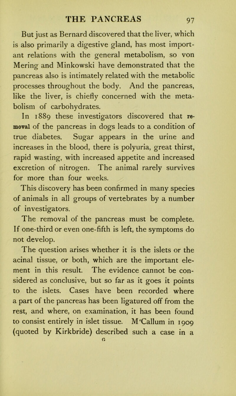 But just as Bernard discovered that the liver, which is also primarily a digestive gland, has most import- ant relations with the general metabolism, so von Merinor and Minkowski have demonstrated that the o pancreas also is intimately related with the metabolic processes throughout the body. And the pancreas, like the liver, is chiefly concerned with the meta- bolism of carbohydrates. In 1889 these investigators discovered that re- moval of the pancreas in dogs leads to a condition of true diabetes. Sugar appears in the urine and increases in the blood, there is polyuria, great thirst, rapid wasting, with increased appetite and increased excretion of nitrogen. The animal rarely survives for more than four weeks. This discovery has been confirmed in many species of animals in all groups of vertebrates by a number of investigators. The removal of the pancreas must be complete. If one-third or even one-fifth is left, the symptoms do not develop. The question arises whether it is the islets or the acinal tissue, or both, which are the important ele- ment in this result. The evidence cannot be con- sidered as conclusive, but so far as it goes it points to the islets. Cases have been recorded where a part of the pancreas has been ligatured off from the rest, and where, on examination, it has been found to consist entirely in islet tissue. M'Callum in 1909 (quoted by Kirkbride) described such a case in a