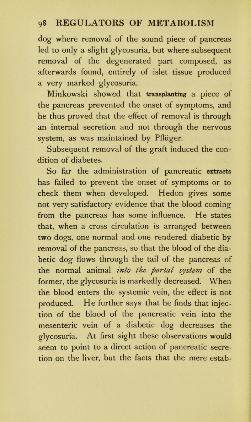 dog where removal of the sound piece of pancreas led to only a slight glycosuria, but where subsequent removal of the degenerated part composed, as afterwards found, entirely of islet tissue produced a very marked glycosuria. Minkowski showed that transplanting a piece of the pancreas prevented the onset of symptoms, and he thus proved that the effect of removal is through an internal secretion and not through the nervous system, as was maintained by Pfliiger. Subsequent removal of the graft induced the con- dition of diabetes. So far the administration of pancreatic extracts has failed to prevent the onset of symptoms or to check them when developed. Hedon gives some not very satisfactory evidence that the blood coming from the pancreas has some influence. He states that, when a cross circulation is arranged between two dogs, one normal and one rendered diabetic by removal of the pancreas, so that the blood of the dia- betic dog flows through the tail of the pancreas of the normal animal into the portal system of the former, the glycosuria is markedly decreased. When the blood enters the systemic vein, the effect is not produced. He further says that he finds that injec- tion of the blood of the pancreatic vein into the mesenteric vein of a diabetic dog decreases the glycosuria. At first sight these observations would seem to point to a direct action of pancreatic secre- tion on the liver, but the facts that the mere estab-