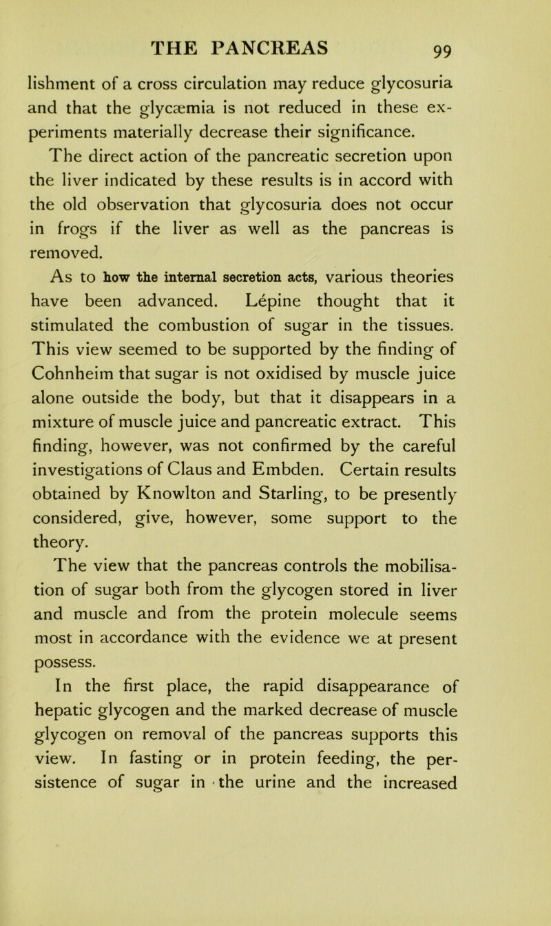 lishment of a cross circulation may reduce glycosuria and that the glycaemia is not reduced in these ex- periments materially decrease their significance. The direct action of the pancreatic secretion upon the liver indicated by these results is in accord with the old observation that glycosuria does not occur in frogs if the liver as well as the pancreas is removed. As to how the internal secretion acts, various theories have been advanced. Lepine thought that it stimulated the combustion of sugar in the tissues. This view seemed to be supported by the finding of Cohnheim that sugar is not oxidised by muscle juice alone outside the body, but that it disappears in a mixture of muscle juice and pancreatic extract. This finding, however, was not confirmed by the careful investigations of Claus and Embden. Certain results o obtained by Knowlton and Starling, to be presently considered, give, however, some support to the theory. The view that the pancreas controls the mobilisa- tion of sugar both from the glycogen stored in liver and muscle and from the protein molecule seems most in accordance with the evidence we at present possess. In the first place, the rapid disappearance of hepatic glycogen and the marked decrease of muscle glycogen on removal of the pancreas supports this view. In fasting or in protein feeding, the per- sistence of sugar in ■ the urine and the increased