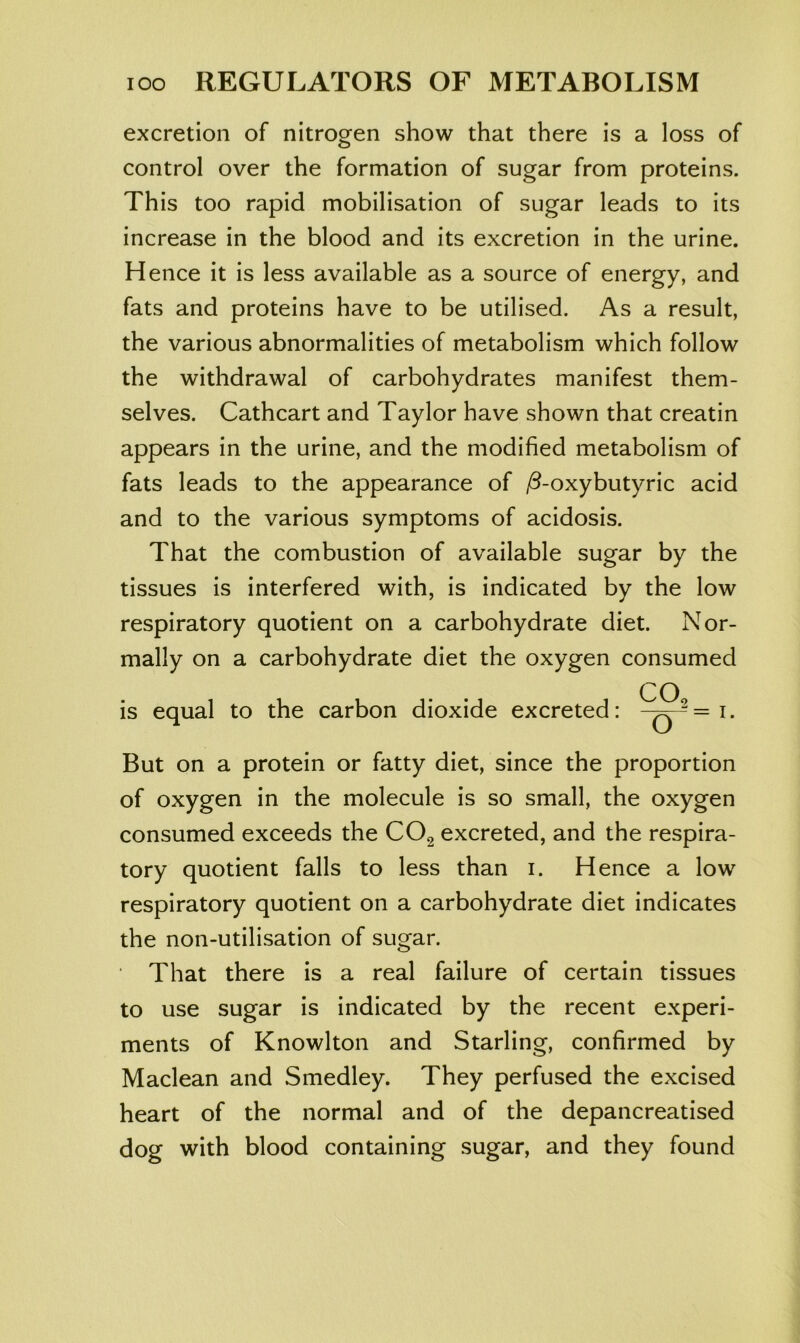 excretion of nitrogen show that there is a loss of control over the formation of sugar from proteins. This too rapid mobilisation of sugar leads to its increase in the blood and its excretion in the urine. Hence it is less available as a source of energy, and fats and proteins have to be utilised. As a result, the various abnormalities of metabolism which follow the withdrawal of carbohydrates manifest them- selves. Cathcart and Taylor have shown that creatin appears in the urine, and the modified metabolism of fats leads to the appearance of jd-oxybutyric acid and to the various symptoms of acidosis. That the combustion of available sugar by the tissues is interfered with, is indicated by the low respiratory quotient on a carbohydrate diet. Nor- mally on a carbohydrate diet the oxygen consumed CO^ is equal to the carbon dioxide excreted: But on a protein or fatty diet, since the proportion of oxygen in the molecule is so small, the oxygen consumed exceeds the CO2 excreted, and the respira- tory quotient falls to less than i. Hence a low respiratory quotient on a carbohydrate diet indicates the non-utilisation of sugar. That there is a real failure of certain tissues to use sugar is indicated by the recent experi- ments of Knowlton and Starling, confirmed by Maclean and Smedley. They perfused the excised heart of the normal and of the depancreatised dog with blood containing sugar, and they found