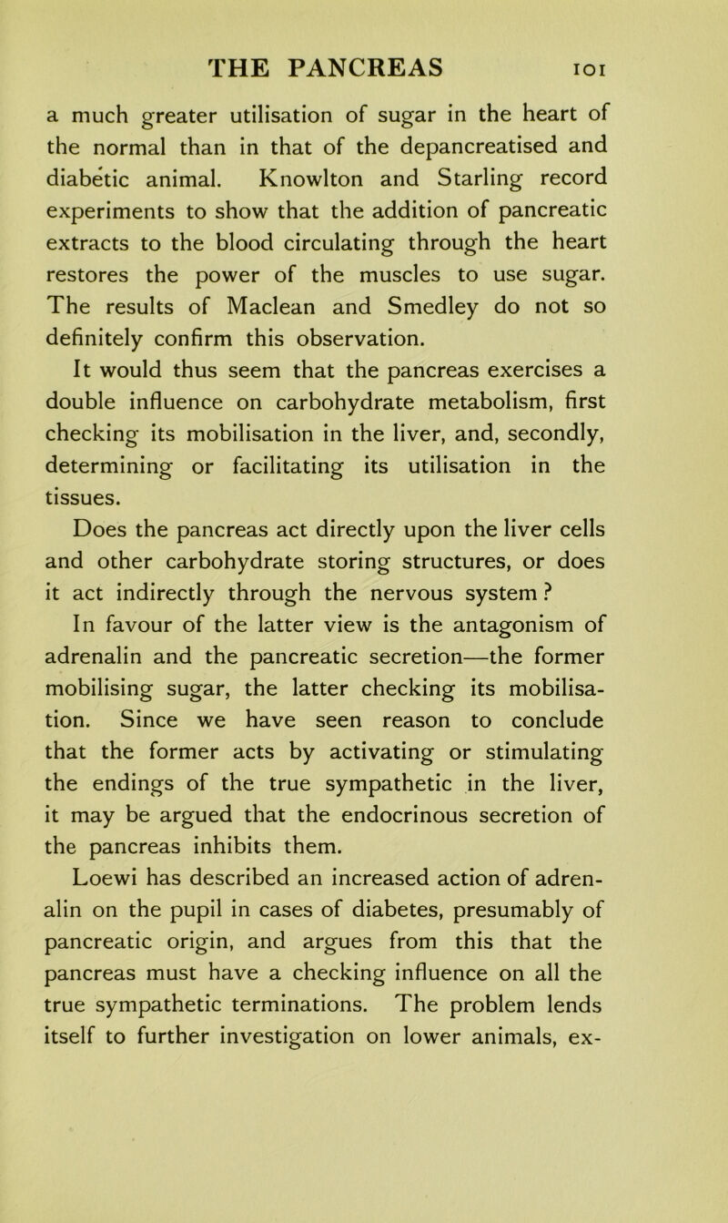 a much greater utilisation of sugar in the heart of the normal than in that of the depancreatised and diabetic animal. Knowlton and Starling record experiments to show that the addition of pancreatic extracts to the blood circulating through the heart restores the power of the muscles to use sugar. The results of Maclean and Smedley do not so definitely confirm this observation. It would thus seem that the pancreas exercises a double influence on carbohydrate metabolism, first checking its mobilisation in the liver, and, secondly, determining or facilitating its utilisation in the tissues. Does the pancreas act directly upon the liver cells and other carbohydrate storing structures, or does it act indirectly through the nervous system ? In favour of the latter view is the antagonism of adrenalin and the pancreatic secretion—the former mobilising sugar, the latter checking its mobilisa- tion. Since we have seen reason to conclude that the former acts by activating or stimulating the endings of the true sympathetic in the liver, it may be argued that the endocrinous secretion of the pancreas inhibits them. Loewi has described an increased action of adren- alin on the pupil in cases of diabetes, presumably of pancreatic origin, and argues from this that the pancreas must have a checking influence on all the true sympathetic terminations. The problem lends itself to further investigation on lower animals, ex-