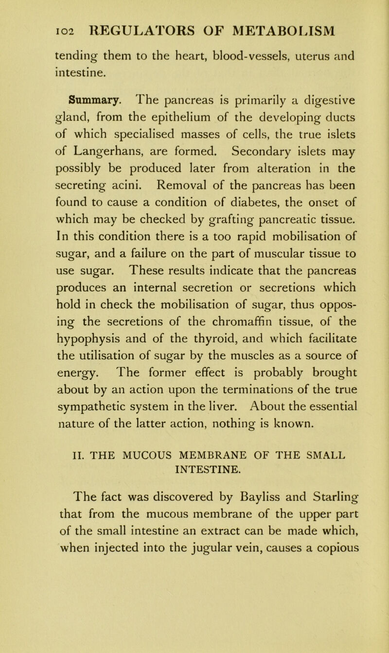 tending them to the heart, blood-vessels, uterus and intestine. Summary. The pancreas is primarily a digestive gland, from the epithelium of the developing ducts of which specialised masses of cells, the true islets of Langerhans, are formed. Secondary islets may possibly be produced later from alteration in the secreting acini. Removal of the pancreas has been found to cause a condition of diabetes, the onset of which may be checked by grafting pancreatic tissue. In this condition there is a too rapid mobilisation of sugar, and a failure on the part of muscular tissue to use sugar. These results indicate that the pancreas produces an internal secretion or secretions which hold in check the mobilisation of sugar, thus oppos- ing the secretions of the chromaffin tissue, of the hypophysis and of the thyroid, and which facilitate the utilisation of sugar by the muscles as a source of energy. The former effect is probably brought about by an action upon the terminations of the true sympathetic system in the liver. About the essential nature of the latter action, nothing is known. II. THE MUCOUS MEMBRANE OF THE SMALL INTESTINE. The fact was discovered by Bayliss and Starling that from the mucous membrane of the upper part of the small intestine an extract can be made which, when injected into the jugular vein, causes a copious