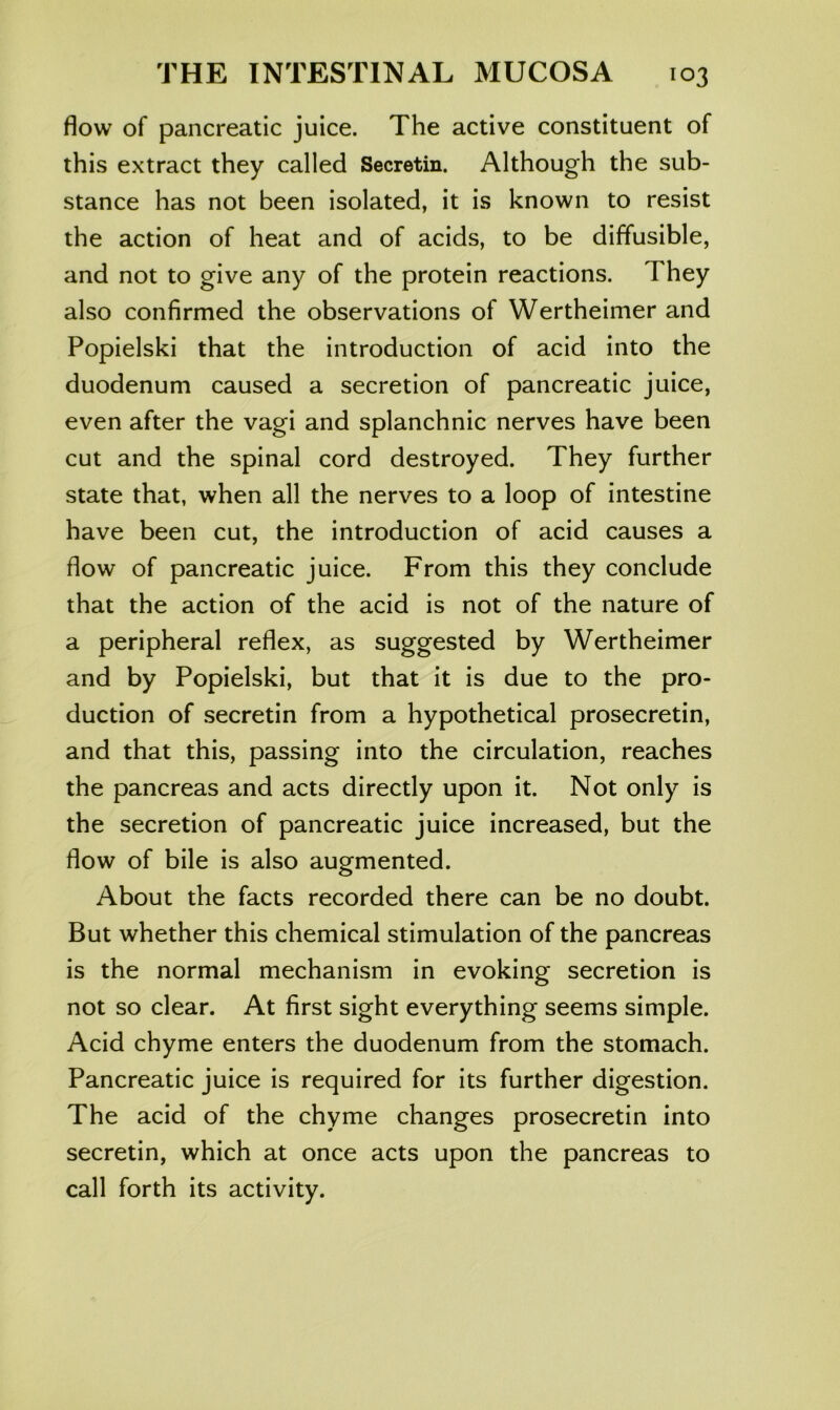 flow of pancreatic juice. The active constituent of this extract they called Secretin. Although the sub- stance has not been isolated, it is known to resist the action of heat and of acids, to be diffusible, and not to give any of the protein reactions. They also confirmed the observations of Wertheimer and Popielski that the introduction of acid into the duodenum caused a secretion of pancreatic juice, even after the vagi and splanchnic nerves have been cut and the spinal cord destroyed. They further state that, when all the nerves to a loop of intestine have been cut, the introduction of acid causes a flow of pancreatic juice. From this they conclude that the action of the acid is not of the nature of a peripheral reflex, as suggested by Wertheimer and by Popielski, but that it is due to the pro- duction of secretin from a hypothetical prosecretin, and that this, passing into the circulation, reaches the pancreas and acts directly upon it. Not only is the secretion of pancreatic juice increased, but the flow of bile is also augmented. About the facts recorded there can be no doubt. But whether this chemical stimulation of the pancreas is the normal mechanism in evoking secretion is not so clear. At first sight everything seems simple. Acid chyme enters the duodenum from the stomach. Pancreatic juice is required for its further digestion. The acid of the chyme changes prosecretin into secretin, which at once acts upon the pancreas to call forth its activity.