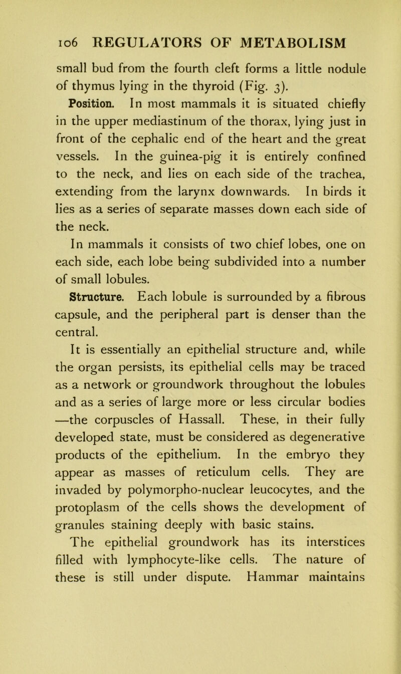 small bud from the fourth cleft forms a little nodule of thymus lying in the thyroid (Fig. 3). Position. In most mammals it is situated chiefly in the upper mediastinum of the thorax, lying just in front of the cephalic end of the heart and the great vessels. In the guinea-pig it is entirely confined to the neck, and lies on each side of the trachea, extending from the larynx downwards. In birds it lies as a series of separate masses down each side of the neck. In mammals it consists of two chief lobes, one on each side, each lobe being subdivided into a number of small lobules. Structure. Each lobule is surrounded bv a fibrous capsule, and the peripheral part is denser than the central. It is essentially an epithelial structure and, while the organ persists, its epithelial cells may be traced as a network or o^roundwork througrbout the lobules and as a series of large more or less circular bodies —the corpuscles of Hassall. These, in their fully developed state, must be considered as degenerative products of the epithelium. In the embryo they appear as masses of reticulum cells. They are invaded by polymorpho-nuclear leucocytes, and the protoplasm of the cells shows the development of granules staining deeply with basic stains. The epithelial groundwork has its interstices filled with lymphocyte-like cells. The nature of these is still under dispute. Hammar maintains