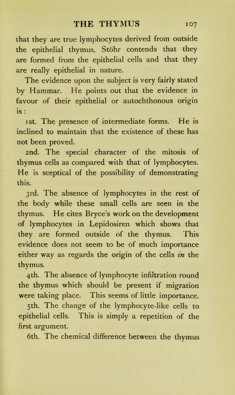 that they are true lymphocytes derived from outside the epithelial thymus, Stohr contends that they are formed from the epithelial cells and that they are really epithelial in nature. The evidence upon the subject is very fairly stated by Hammar. He points out that the evidence in favour of their epithelial or autochthonous origin is : I St. The presence of intermediate forms. He is inclined to maintain that the existence of these has not been proved. 2nd. The special character of the mitosis of thymus cells as compared with that of lymphocytes. He is sceptical of the possibility of demonstrating this. 3rd. The absence of lymphocytes in the rest of the body while these small cells are seen in the thymus. He cites Bryce’s work on the development of lymphocytes in Lepidosiren which shows that they are formed outside of the thymus. This evidence does not seem to be of much importance either way as regards the origin of the cells in the thymus. 4th. The absence of lymphocyte infiltration round the thymus which should be present if migration were taking place. This seems of little importance. 5th. The change of the lymphocyte-like cells to epithelial cells. This is simply a repetition of the first argument. 6th. The chemical difference between the thymus