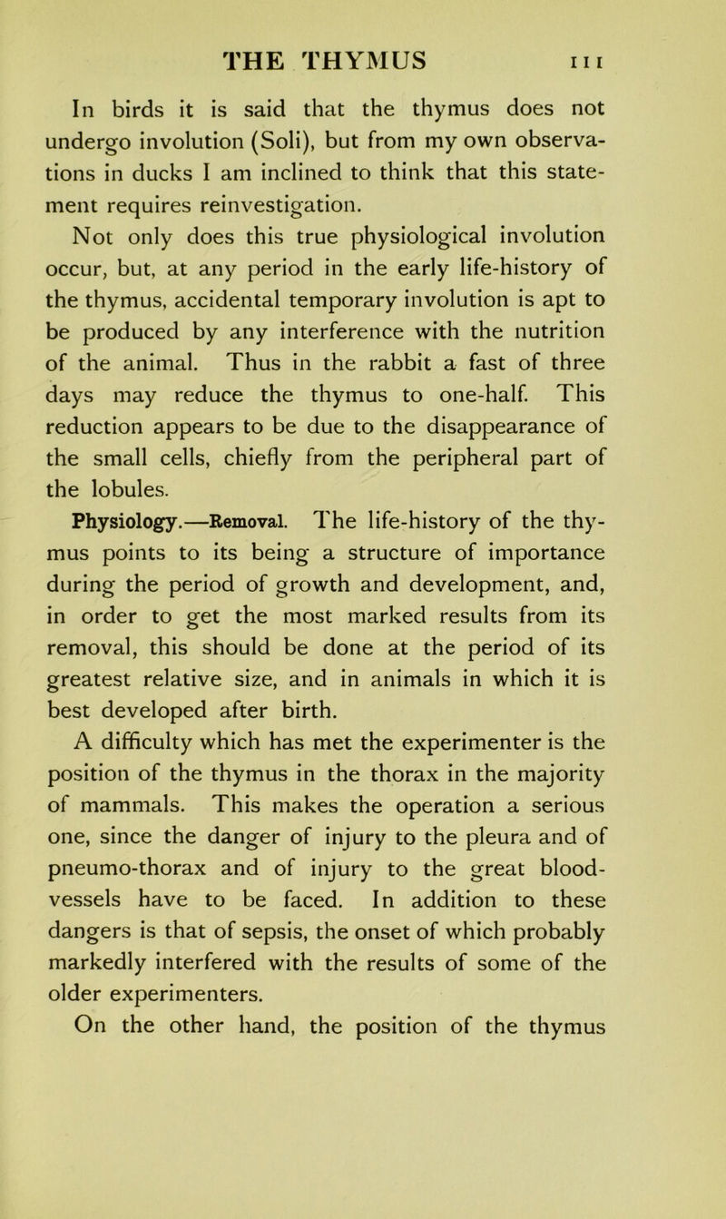 In birds it is said that the thymus does not undergo involution (Soli), but from my own observa- tions in ducks I am inclined to think that this state- ment requires reinvestigation. Not only does this true physiological involution occur, but, at any period in the early life-history of the thymus, accidental temporary involution is apt to be produced by any interference with the nutrition of the animal. Thus in the rabbit a fast of three days may reduce the thymus to one-half. This reduction appears to be due to the disappearance of the small cells, chiefly from the peripheral part of the lobules. Physiology.—Removal. The life-history of the thy- mus points to its being a structure of importance during the period of growth and development, and, in order to get the most marked results from its removal, this should be done at the period of its greatest relative size, and in animals in which it is best developed after birth. A difficulty which has met the experimenter is the position of the thymus in the thorax in the majority of mammals. This makes the operation a serious one, since the danger of injury to the pleura and of pneumo-thorax and of injury to the great blood- vessels have to be faced. In addition to these dangers is that of sepsis, the onset of which probably markedly interfered with the results of some of the older experimenters. On the other hand, the position of the thymus