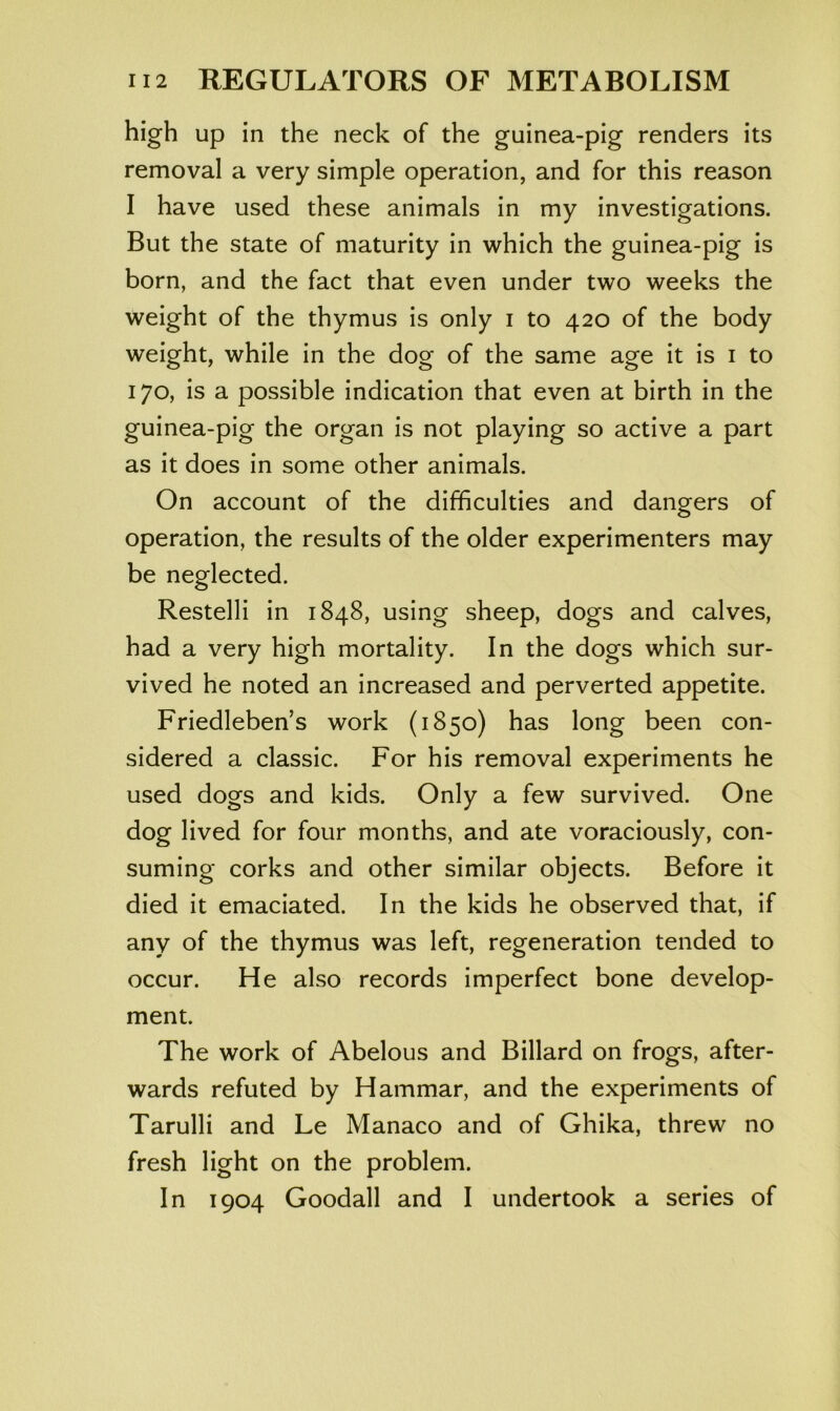 high up in the neck of the guinea-pig renders its removal a very simple operation, and for this reason I have used these animals in my investigations. But the state of maturity in which the guinea-pig is born, and the fact that even under two weeks the weight of the thymus is only i to 420 of the body weight, while in the dog of the same age it is i to 170, is a possible indication that even at birth in the guinea-pig the organ is not playing so active a part as it does in some other animals. On account of the difficulties and dangers of operation, the results of the older experimenters may be neglected. Restelli in 1848, using sheep, dogs and calves, had a very high mortality. In the dogs which sur- vived he noted an increased and perverted appetite. Friedleben’s work (1850) has long been con- sidered a classic. For his removal experiments he used dogs and kids. Only a few survived. One dog lived for four months, and ate voraciously, con- suming corks and other similar objects. Before it died it emaciated. In the kids he observed that, if any of the thymus was left, regeneration tended to occur. He also records imperfect bone develop- ment. The work of Abelous and Billard on frogs, after- wards refuted by Hammar, and the experiments of Tarulli and Le Manaco and of Ghika, threw no fresh light on the problem. In 1904 Goodall and I undertook a series of