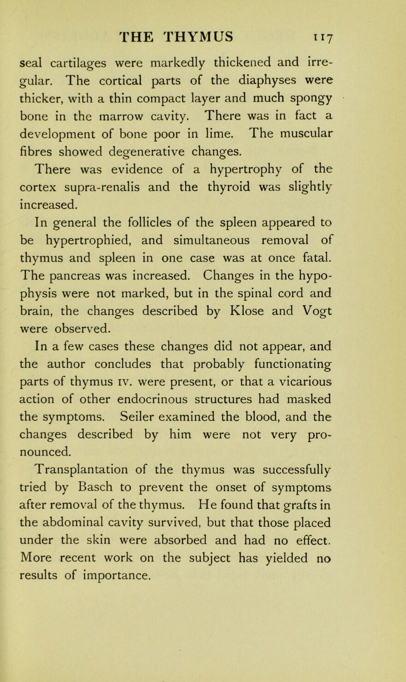seal cartilages were markedly thickened and irre- gular. The cortical parts of the diaphyses were thicker, with a thin compact layer and much spongy bone in the marrow cavity. There was in fact a development of bone poor in lime. The muscular fibres showed degenerative changes. There was evidence of a hypertrophy of the cortex supra-renalis and the thyroid was slightly increased. In general the follicles of the spleen appeared to be hypertrophied, and simultaneous removal of thymus and spleen in one case was at once fatal. The pancreas was increased. Changes in the hypo- physis were not marked, but in the spinal cord and brain, the changes described by Klose and Vogt were observed. In a few cases these changes did not appear, and the author concludes that probably functionating parts of thymus iv. were present, or that a vicarious action of other endocrinous structures had masked the symptoms. Seiler examined the blood, and the changes described by him were not very pro- nounced. Transplantation of the thymus was successfully tried by Basch to prevent the onset of symptoms after removal of the thymus. He found that grafts in the abdominal cavity survived, but that those placed under the skin were absorbed and had no effect. More recent work on the subject has yielded no results of importance.