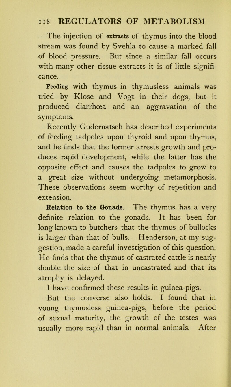 The injection of extracts of thymus into the blood stream was found by Svehla to cause a marked fall of blood pressure. But since a similar fall occurs with many other tissue extracts it is of little signifi- cance. Feeding with thymus in thymusless animals was tried by Klose and Vogt in their dogs, but it produced diarrhoea and an aggravation of the symptoms. Recently Gudernatsch has described experiments of feeding tadpoles upon thyroid and upon thymus, and he finds that the former arrests growth and pro- duces rapid development, while the latter has the opposite effect and causes the tadpoles to grow to a great size without undergoing metamorphosis. These observations seem worthy of repetition and extension. Relation to the Gonads. The thymus has a very definite relation to the gonads. It has been for long known to butchers that the thymus of bullocks is larger than that of bulls. Henderson, at my sug- gestion, made a careful investigation of this question. He finds that the thymus of castrated cattle is nearly double the size of that in uncastrated and that its atrophy is delayed. I have confirmed these results in guinea-pigs. But the converse also holds. I found that in young thymusless guinea-pigs, before the period of sexual maturity, the growth of the testes was usually more rapid than in normal animals. After