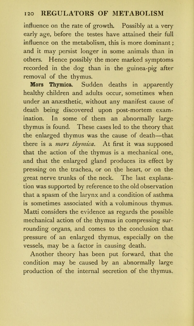 influence on the rate of growth. Possibly at a very early age, before the testes have attained their full influence on the metabolism, this is more dominant; and it may persist longer in some animals than in others. Hence possibly the more marked symptoms recorded in the dog than in the guinea-pig after removal of the thymus. Mors Thymica. Sudden deaths in apparently healthy children and adults occur, sometimes when under an anaesthetic, without any manifest cause of death being discovered upon post-mortem exam- ination. In some of them an abnormally large thymus is found. These cases led to the theory that the enlarged thymus was the cause of death—that there is a mors thymica. At first it was supposed that the action of the thymus is a mechanical one, and that the enlarged gland produces its effect by pressing on the trachea, or on the heart, or on the great nerve trunks of the neck. The last explana- tion was supported by reference to the old observation that a spasm of the larynx and a condition of asthma is sometimes associated with a voluminous thymus. Matti considers the evidence as regards the possible mechanical action of the thymus in compressing sur- rounding organs, and comes to the conclusion that pressure of an enlarged thymus, especially on the vessels, may be a factor in causing death. Another theory has been put forward, that the condition may be caused by an abnormally large production of the internal secretion of the thymus.