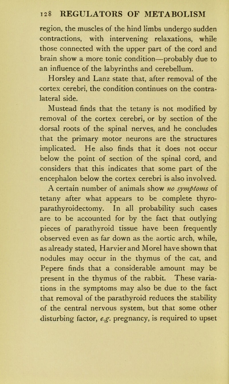 region, the muscles of the hind limbs undergo sudden contractions, with intervening relaxations, while those connected with the upper part of the cord and brain show a more tonic condition—probably due to an influence of the labyrinths and cerebellum. Horsley and Lanz state that, after removal of the cortex cerebri, the condition continues on the contra- lateral side. Mustead finds that the tetany is not modified by removal of the cortex cerebri, or by section of the dorsal roots of the spinal nerves, and he concludes that the primary motor neurons are the structures implicated. He also finds that it does not occur below the point of section of the spinal cord, and considers that this indicates that some part of the encephalon below the cortex cerebri is also involved. A certain number of animals show no symptoms of tetany after what appears to be complete thyro- parathyroidectomy. In all probability such cases are to be accounted for by the fact that outlying pieces of parathyroid tissue have been frequently observed even as far down as the aortic arch, while, as already stated, Harvier and Morel have shown that nodules may occur in the thymus of the cat, and Pepere finds that a considerable amount may be present in the thymus of the rabbit. These varia- tions in the symptoms may also be due to the fact that removal of the parathyroid reduces the stability of the central nervous system, but that some other disturbing factor, e.g. pregnancy, is required to upset