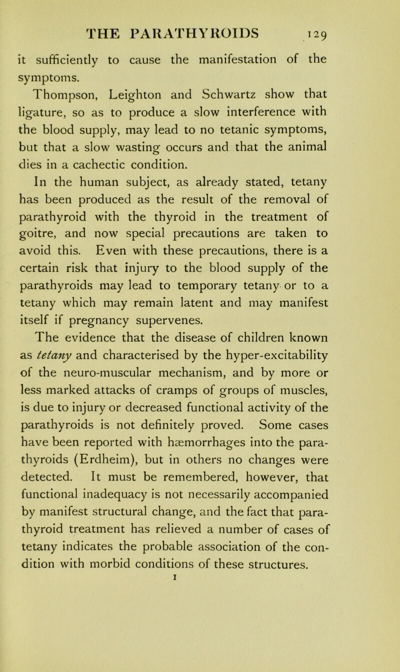 it sufficiently to cause the manifestation of the symptoms. Thompson, Leighton and Schwartz show that ligature, so as to produce a slow interference with the blood supply, may lead to no tetanic symptoms, but that a slow wastinof occurs and that the animal dies in a cachectic condition. In the human subject, as already stated, tetany has been produced as the result of the removal of parathyroid with the thyroid in the treatment of goitre, and now special precautions are taken to avoid this. Even with these precautions, there is a certain risk that injury to the blood supply of the parathyroids may lead to temporary tetany or to a tetany which may remain latent and may manifest itself if pregnancy supervenes. The evidence that the disease of children known as tetany and characterised by the hyper-excitability of the neuro-muscular mechanism, and by more or less marked attacks of cramps of groups of muscles, is due to injury or decreased functional activity of the parathyroids is not definitely proved. Some cases have been reported with haemorrhages into the para- thyroids (Erdheim), but in others no changes were detected. It must be remembered, however, that functional inadequacy is not necessarily accompanied by manifest structural change, and the fact that para- thyroid treatment has relieved a number of cases of tetany indicates the probable association of the con- dition with morbid conditions of these structures.