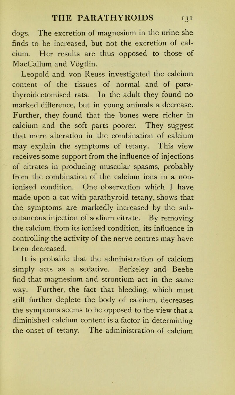 doofs. The excretion of magnesium in the urine she o o finds to be increased, but not the excretion of cal- cium. Her results are thus opposed to those of MacCallum and Vogtlin. Leopold and von Reuss investigated the calcium content of the tissues of normal and of para- thyroidectomised rats. In the adult they found no marked difference, but in young animals a decrease. Further, they found that the bones were richer in calcium and the soft parts poorer. They suggest that mere alteration in the combination of calcium may explain the symptoms of tetany. This view receives some support from the influence of injections of citrates in producing muscular spasms, probably from the combination of the calcium ions in a non- ionised condition. One observation which I have made upon a cat with parathyroid tetany, shows that the symptoms are markedly increased by the sub- cutaneous injection of sodium citrate. By removing the calcium from its ionised condition, its influence in controlling the activity of the nerve centres may have been decreased. It is probable that the administration of calcium simply acts as a sedative. Berkeley and Beebe find that magnesium and strontium act in the same way. Further, the fact that bleeding, which must still further deplete the body of calcium, decreases the symptoms seems to be opposed to the view that a diminished calcium content is a factor in determining the onset of tetany. The administration of calcium